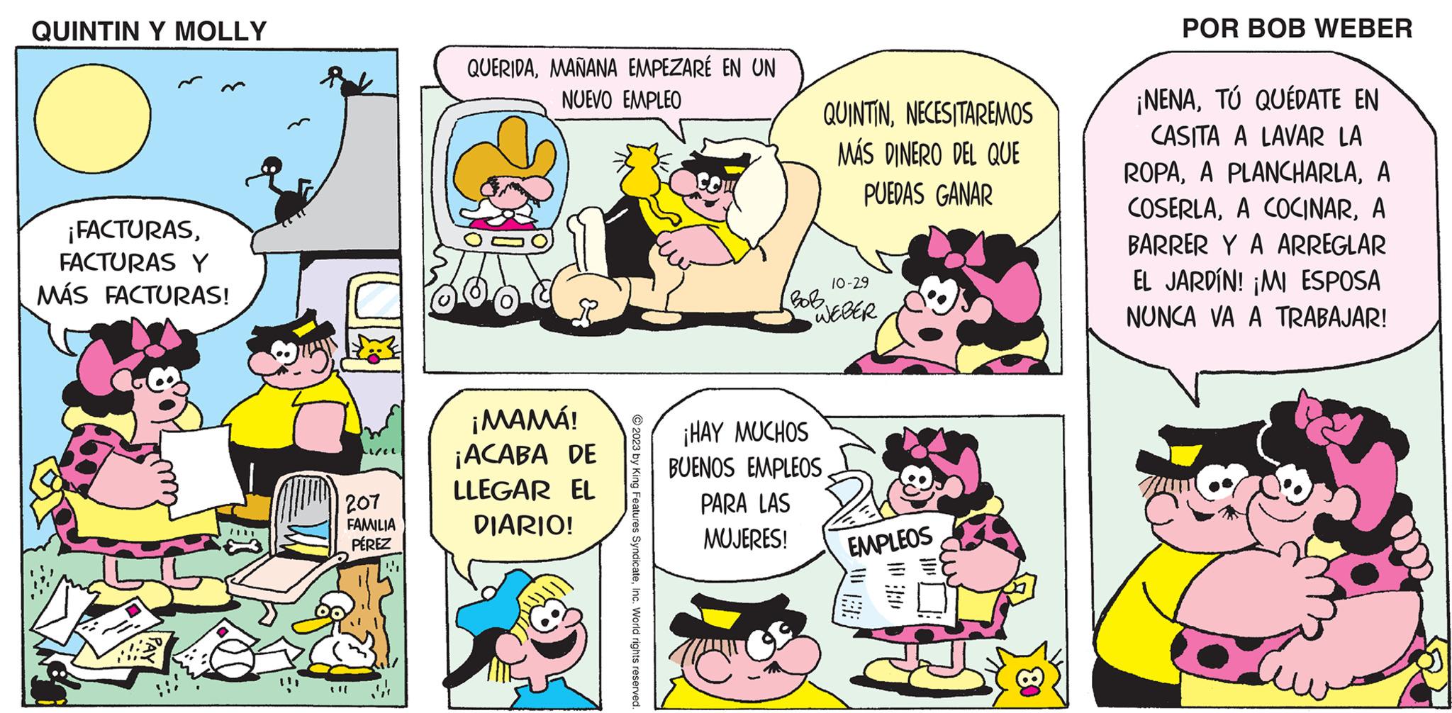 Line OCR: QUINTIN Y MOLLY ¡FACTURASFACTURAS Y MÁS FACTURAS! k 207 FAMILIA PÉREZ QUERIDAMAÑANA EMPEZARÉ EN UN NUEVO EMPLEO ¡MAMÁ! ¡ACABA DE LLEGAR EL DIARIO! © 2023 by King Features SyndicateInc. World rights reserved. 10-29 BoB. "WEBER ¡HAY MUCHOS QUINTINNECESITAREMOS MÁS DINERO DEL QUE PUEDAS GANAR BUENOS EMPLEOS PARA LAS MUJERES! EMPLEOS WE POR BOB WEBER ¡NENATÚ QUÉDATE EN CASITA A LAVAR LA ROPAA COSERLAA BARRER Y A ARREGLAR EL JARDÍN! ¡MI ESPOSA NUNCA VA A TRABAJAR! QUINTIN Y MOLLY ¡ FACTURASFACTURAS Y MÁS FACTURAS ! k 207 FAMILIA PÉREZ QUERIDAMAÑANA EMPEZARÉ EN UN NUEVO EMPLEO ¡ MAMÁ ! ¡ ACABA DE LLEGAR EL DIARIO ! © 2023 by King Features SyndicateInc. World rights reserved . 10-29 BoB . " WEBER ¡ HAY MUCHOS QUINTINNECESITAREMOS MÁS DINERO DEL QUE PUEDAS GANAR BUENOS EMPLEOS PARA LAS MUJERES ! EMPLEOS WE POR BOB WEBER ¡ NENATÚ QUÉDATE EN CASITA A LAVAR LA ROPAA PLANCHARLAA COSERLAA COCINARA BARRER Y A ARREGLAR EL JARDÍN ! ¡ MI ESPOSA NUNCA VA A TRABAJAR !
