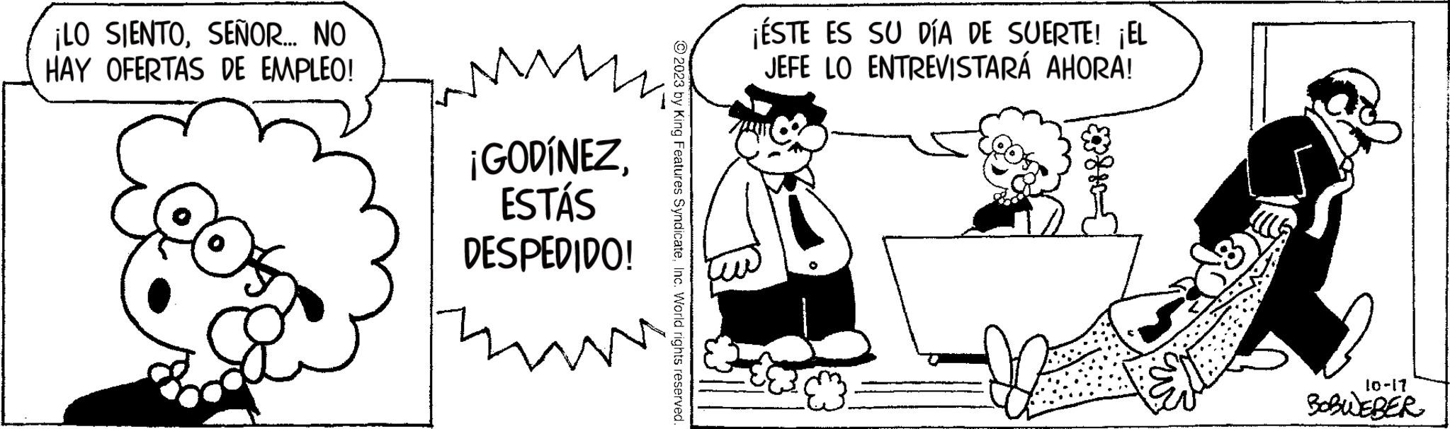Art OCR: ¡LO SIENTOSEÑOR... NO HAY OFERTAS DE EMPLEO! ¡GODÍNEZESTÁS DESPEDIDO! ww © 2023 by King Features SyndicateInc. World rights reserved. ¡ÉSTE ES SU DÍA DE SUERTE! ¡EL JEFE LO ENTREVISTARÁ AHORA! { 10-17 BOBWEBER ¡ LO SIENTOSEÑOR ... NO HAY OFERTAS DE EMPLEO ! ¡ GODÍNEZESTÁS DESPEDIDO ! ww © 2023 by King Features SyndicateInc. World rights reserved . ¡ ÉSTE ES SU DÍA DE SUERTE ! ¡ EL JEFE LO ENTREVISTARÁ AHORA ! { 10-17 BOBWEBER