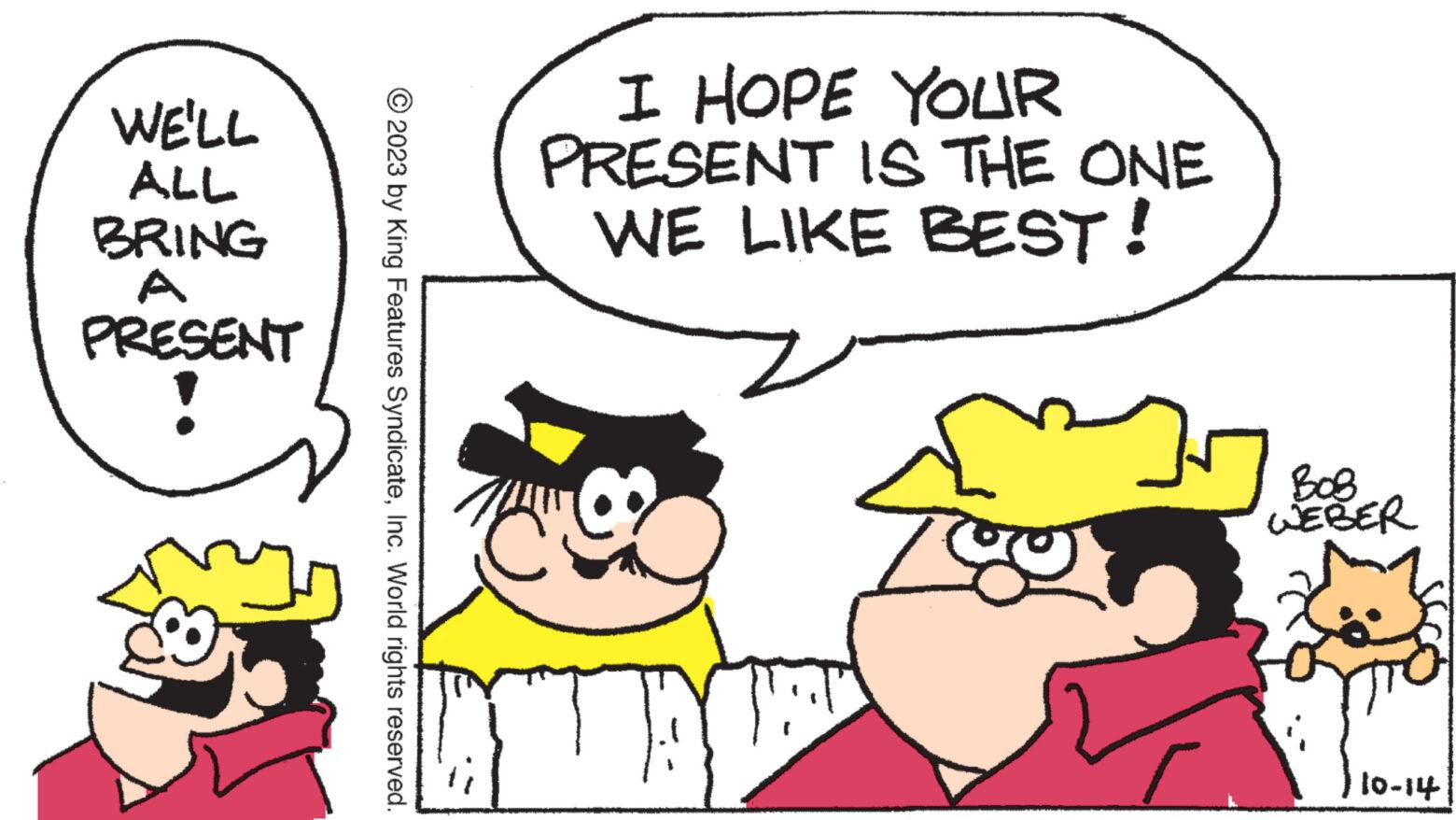 Interaction OCR: WE'LL ALL BRING A PRESENT ny © 2023 by King Features SyndicateInc. World rights reserved. I HOPE YOUR PRESENT IS THE ONE WE LIKE BEST! TAYT BOB WEBER 10-14 WE'LL ALL BRING A PRESENT ny © 2023 by King Features SyndicateInc. World rights reserved . I HOPE YOUR PRESENT IS THE ONE WE LIKE BEST ! TAYT BOB WEBER 10-14