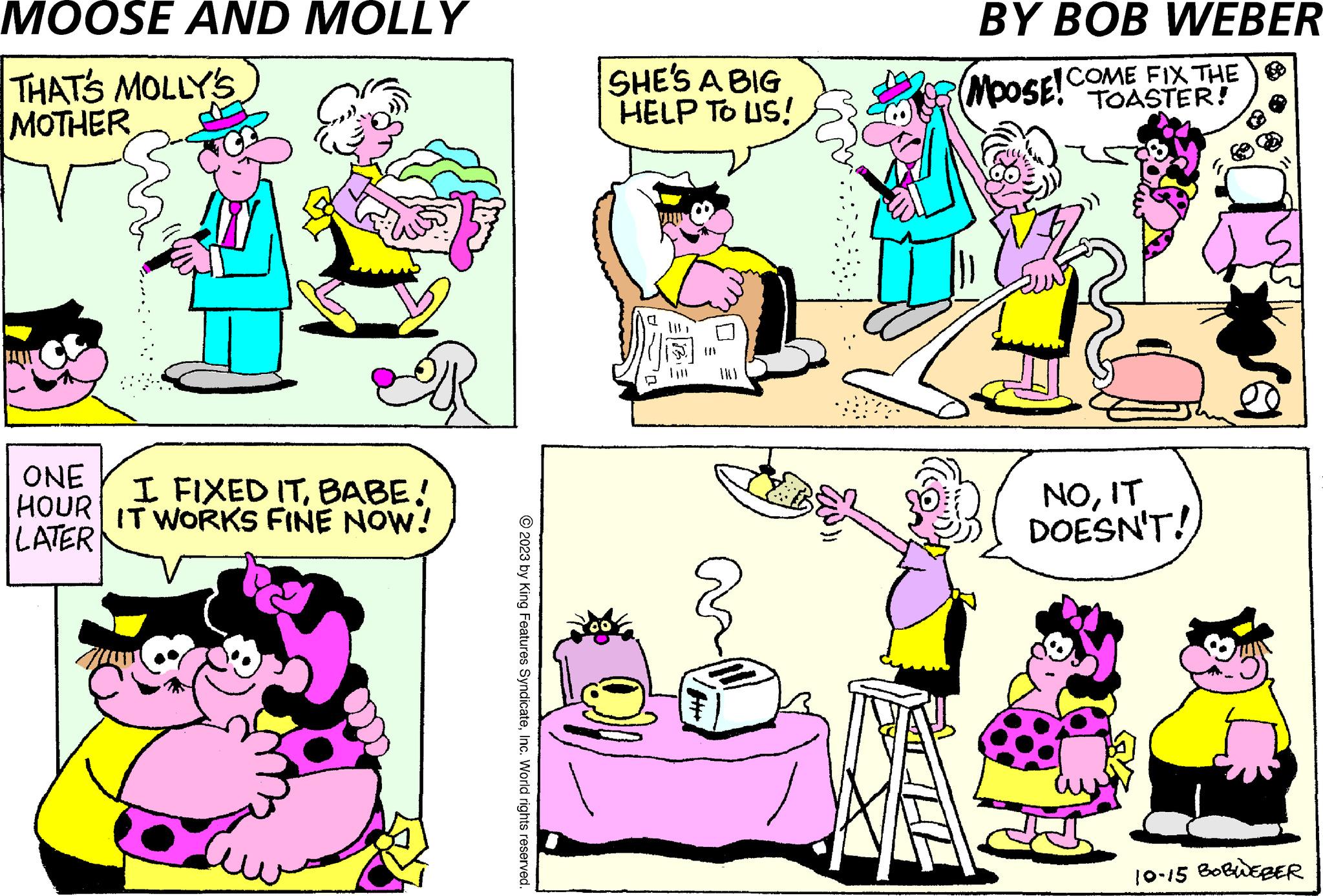 Sharing OCR: MOOSE AND MOLLY THAT'S MOLLY'S MOTHER ONE HOUR LATER HE I FIXED ITBABE! IT WORKS FINE NOW! © 2023 by King Features SyndicateInc. World rights reserved. SHE'S A BIG HELP TO US! a }}} BY BOB WEBER MOOSE! COME FIX THE NOIT DOESN'T! 10-15 BOBWEBER MOOSE AND MOLLY THAT'S MOLLY'S MOTHER ONE HOUR LATER HE I FIXED ITBABE ! IT WORKS FINE NOW ! © 2023 by King Features SyndicateInc. World rights reserved . SHE'S A BIG HELP TO US ! a } } } BY BOB WEBER MOOSE ! COME FIX THE NOIT DOESN'T ! 10-15 BOBWEBER