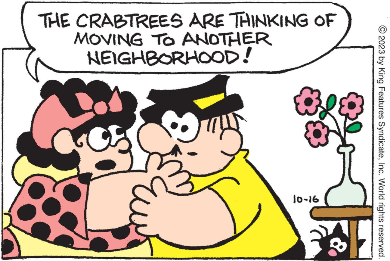 Interaction OCR: THE CRABTREES ARE THINKING OF MOVING TO ANOTHER NEIGHBORHOOD! 10-16 © 2023 by King Features SyndicateInc. World rights reserved. THE CRABTREES ARE THINKING OF MOVING TO ANOTHER NEIGHBORHOOD ! 10-16 © 2023 by King Features SyndicateInc. World rights reserved .