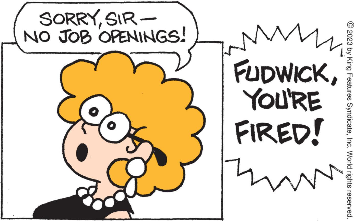 Sharing OCR: SORRYSIR- NO JOB OPENINGS! N FUDWICKYOU'RE FIRED! m © 2023 by King Features SyndicateInc. World rights reserved. SORRYSIR NO JOB OPENINGS ! N FUDWICKYOU'RE FIRED ! m © 2023 by King Features SyndicateInc. World rights reserved .