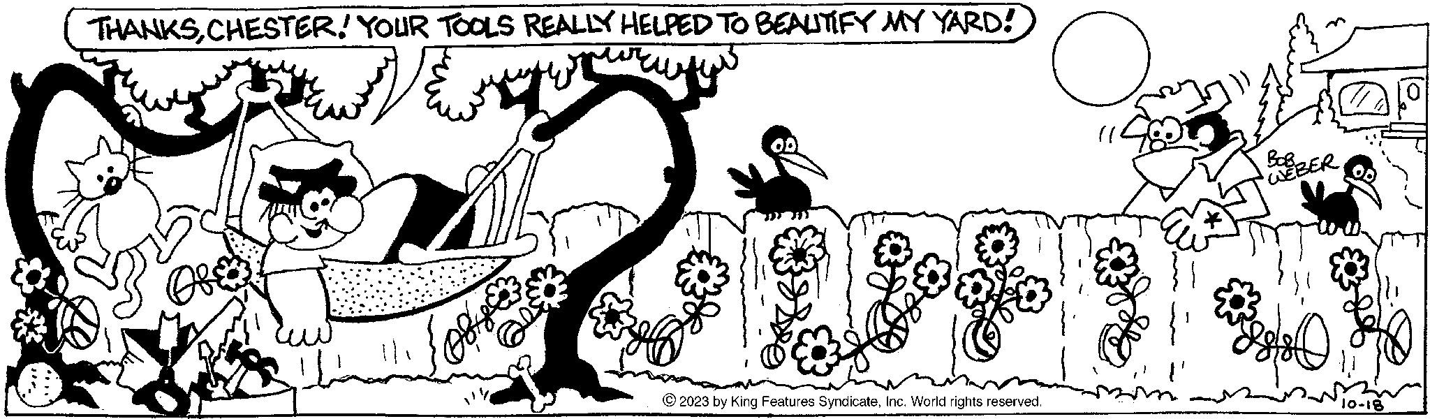 Line art OCR: THANKSCHESTER! YOUR TOOLS REALLY HELPED TO BEAUTIFY MY YARD! Ofe 111 © 2023 by King Features SyndicateInc. World rights reserved. O BORBOBER D 10-18 THANKSCHESTER ! YOUR TOOLS REALLY HELPED TO BEAUTIFY MY YARD ! Ofe 111 © 2023 by King Features SyndicateInc. World rights reserved . O BORBOBER D 10-18