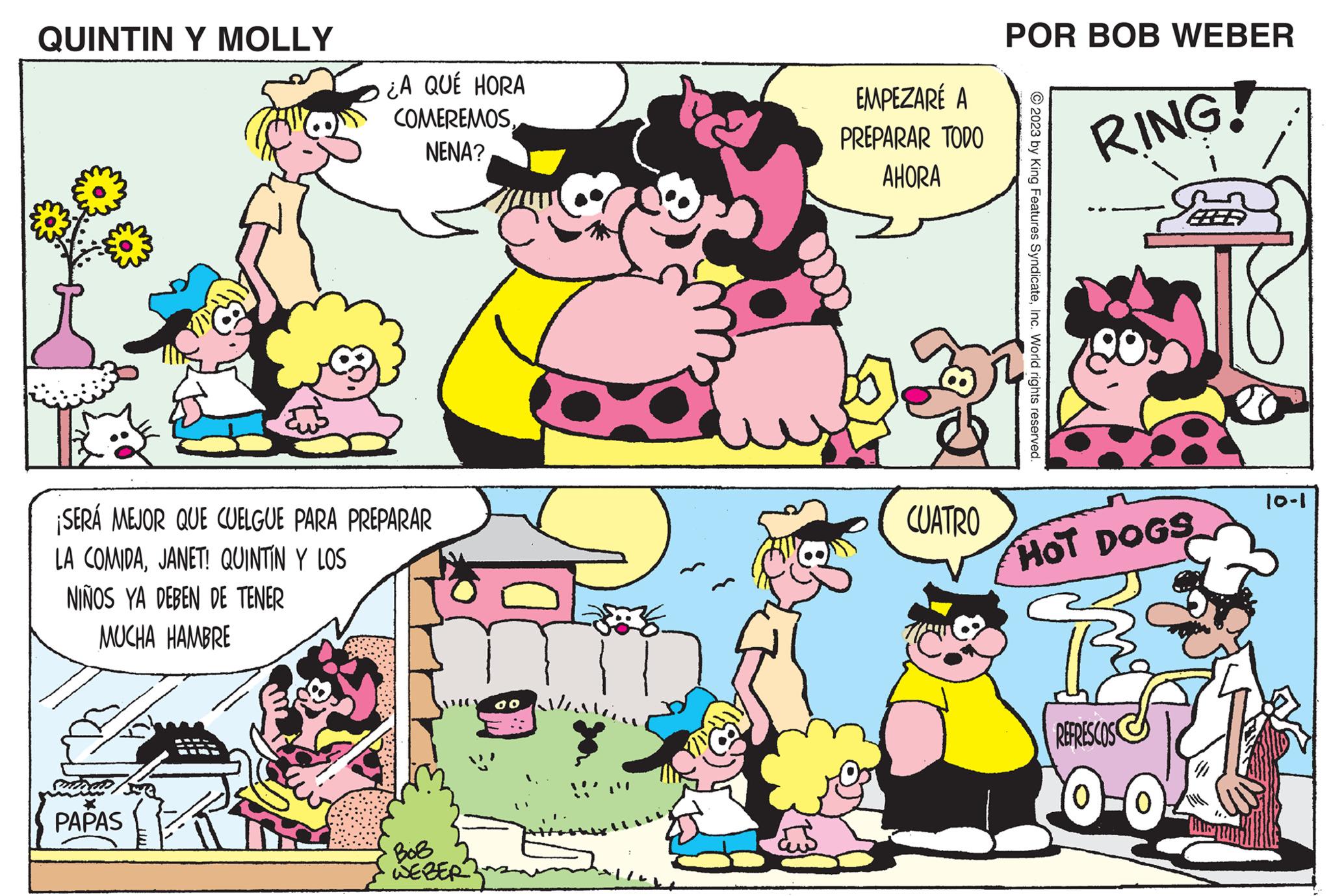 Organism OCR: QUINTIN Y MOLLY ¿A QUÉ HORA COMEREMOSNENA? ¡SERÁ MEJOR QUE CUELGUE PARA PREPARAR LA COMIDAJANET! QUINTÍN Y LOS NIÑOS YA DEBEN DE TENER MUCHA HAMBRE PAPAS BoB WEBER do EMPEZARÉ A PREPARAR TODO AHORA CUATRO POR BOB WEBER © 2023 by King Features SyndicateInc. World rights reserved. RING! HOT DOGS REFRESCOS 0-0 10-1 QUINTIN Y MOLLY ¿ A QUÉ HORA COMEREMOSNENA ? ¡ SERÁ MEJOR QUE CUELGUE PARA PREPARAR LA COMIDAJANET ! QUINTÍN Y LOS NIÑOS YA DEBEN DE TENER MUCHA HAMBRE PAPAS BoB WEBER do EMPEZARÉ A PREPARAR TODO AHORA CUATRO POR BOB WEBER © 2023 by King Features SyndicateInc. World rights reserved . RING ! HOT DOGS REFRESCOS 0-0 10-1