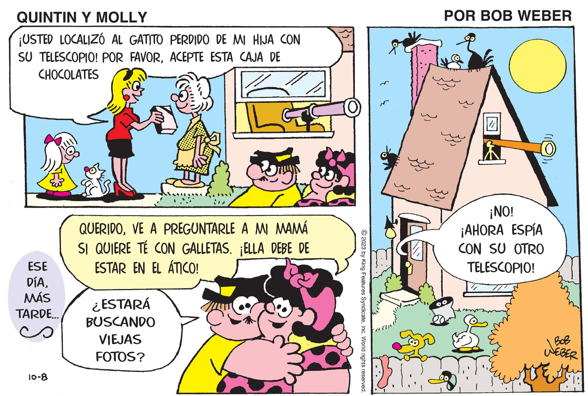 People OCR: QUINTIN Y MOLLY ¡USTED LOCALIZÓ AL GATITO PERDIDO DE MI HIJA CON SU TELESCOPIO! POR FAVORACEPTE ESTA CAJA DE CHOCOLATES ESE DÍAMÁS TARDE... 10-8 QUERIDOVE A PREGUNTARLE A MI MAMÁ SI QUIERE TÉ CON GALLETAS. ¡ELLA DEBE DE ESTAR EN EL ÁTICO! ¿ESTARÁ BUSCANDO VIEJAS FOTOS? © 2023 by King Features SyndicateInc. World rights reserved. R POR BOB WEBER // ¡NO! ¡AHORA ESPÍA CON SU OTRO TELESCOPIO! WEBER TE QUINTIN Y MOLLY ¡ USTED LOCALIZÓ AL GATITO PERDIDO DE MI HIJA CON SU TELESCOPIO ! POR FAVORACEPTE ESTA CAJA DE CHOCOLATES ESE DÍAMÁS TARDE ... 10-8 QUERIDOVE A PREGUNTARLE A MI MAMÁ SI QUIERE TÉ CON GALLETAS . ¡ ELLA DEBE DE ESTAR EN EL ÁTICO ! ¿ ESTARÁ BUSCANDO VIEJAS FOTOS ? © 2023 by King Features SyndicateInc. World rights reserved . R POR BOB WEBER // ¡ NO ! ¡ AHORA ESPÍA CON SU OTRO TELESCOPIO ! WEBER TE