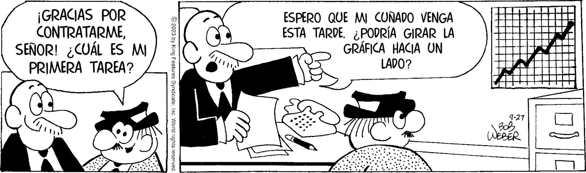 Happy OCR: ¡GRACIAS POR CONTRATARMESEÑOR! ¿CUÁL ES MI PRIMERA TAREA? © 2023 by King Features SyndicateInc. World rights reserved. ESPERO QUE MI CUÑADO VENGA ESTA TARDE. ¿PODRÍA GIRAR LA GRÁFICA HACIA UN LADO? 9-27 BOB WEBER ¡ GRACIAS POR CONTRATARMESEÑOR ! ¿ CUÁL ES MI PRIMERA TAREA ? © 2023 by King Features SyndicateInc. World rights reserved . ESPERO QUE MI CUÑADO VENGA ESTA TARDE . ¿ PODRÍA GIRAR LA GRÁFICA HACIA UN LADO ? 9-27 BOB WEBER