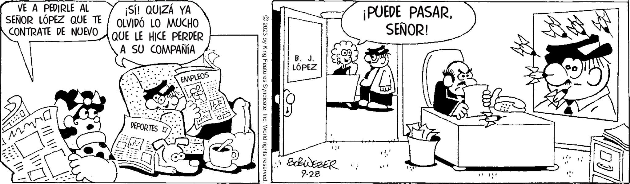 Art OCR: VE A PEDIRLE AL SEÑOR LÓPEZ QUE TE CONTRATE DE NUEVO 5:0 M (25 ???? ?? ¡Sí! QUIZÁ YA OLVIDÓ LO MUCHO QUE LE HICE PERDER A SU COMPAÑÍA DEPORTES EMPLEOS © 2023 by King Features SyndicateInc. World rights reserved. B. J. LÓPEZ 11 BOBWEBER " 9-28 ¡PUEDE PASARSEÑOR! (00|| VE A PEDIRLE AL SEÑOR LÓPEZ QUE TE CONTRATE DE NUEVO 5 : 0 M ( 25 ???? ?? ¡ Sí ! QUIZÁ YA OLVIDÓ LO MUCHO QUE LE HICE PERDER A SU COMPAÑÍA DEPORTES EMPLEOS © 2023 by King Features SyndicateInc. World rights reserved . B. J. LÓPEZ 11 BOBWEBER " 9-28 ¡ PUEDE PASARSEÑOR ! ( 00 ||