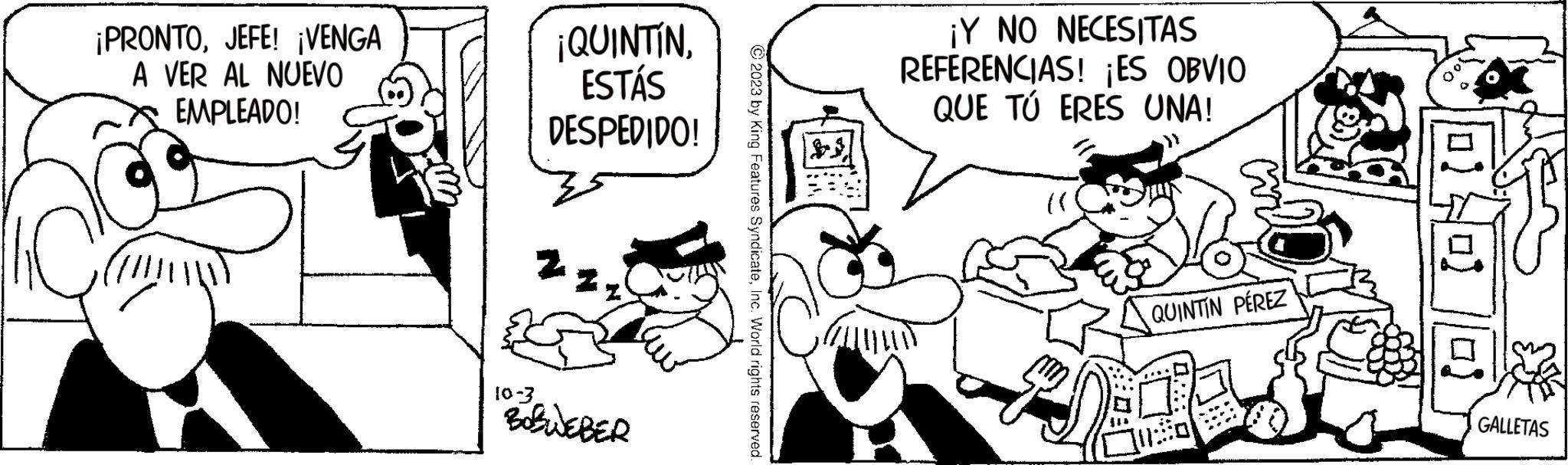 Happy OCR: ¡PRONTOJEFE! ¡VENGA A VER AL NUEVO EMPLEADO! ¡QUINTÍNESTÁS DESPEDIDO! Z 10-3. BOBWEBER © 2023 by King Features SyndicateInc. World rights reserved. ALL ¡Y NO NECESITAS REFERENCIAS! ¡ES OBVIO QUE TÚ ERES UNA! QUINTIN PÉREZ lef GALLETAS ¡ PRONTOJEFE ! ¡ VENGA A VER AL NUEVO EMPLEADO ! ¡ QUINTÍNESTÁS DESPEDIDO ! Z 10-3 . BOBWEBER © 2023 by King Features SyndicateInc. World rights reserved . ALL ¡ Y NO NECESITAS REFERENCIAS ! ¡ ES OBVIO QUE TÚ ERES UNA ! QUINTIN PÉREZ lef GALLETAS