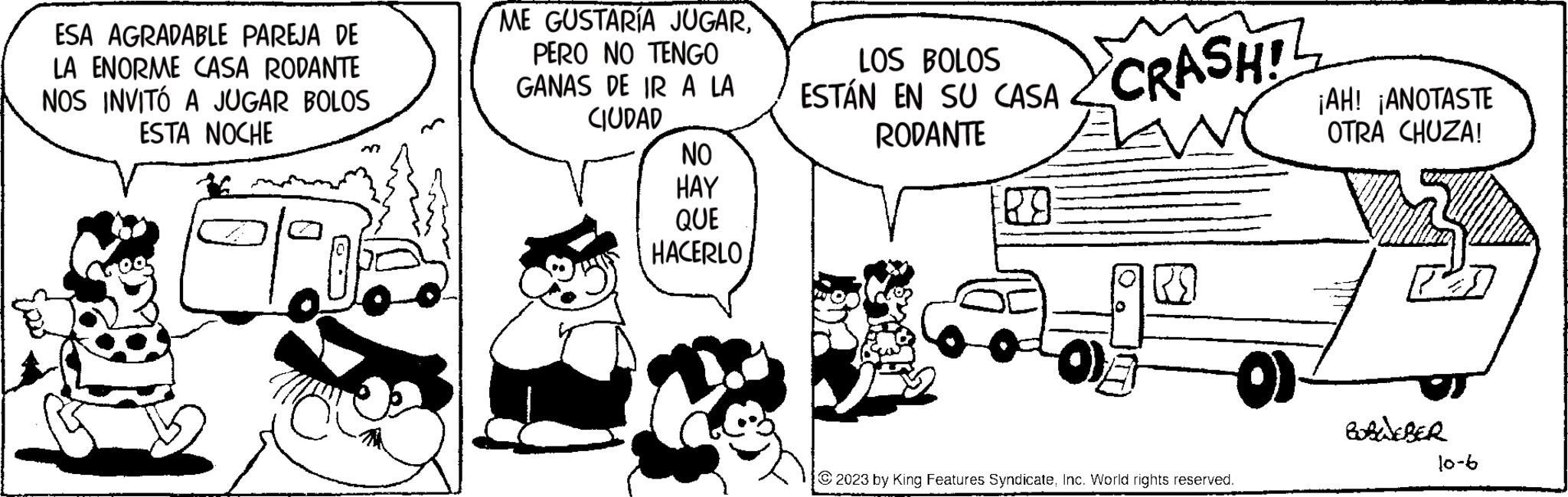 Font OCR: ESA AGRADABLE PAREJA DE LA ENORME CASA RODANTE NOS INVITÓ A JUGAR BOLOS ESTA NOCHE ME GUSTARÍA JUGARPERO NO TENGO GANAS DE IR A LA CIUDAD NO HAY QUE HACERLO LOS BOLOS ESTÁN EN SU CASA RODANTE 89 CRASHL O) 2023 by King Features SyndicateInc. World rights reserved. ¡AH! ¡ANOTASTE OTRA CHUZA! BOBWEBER 10-6 ESA AGRADABLE PAREJA DE LA ENORME CASA RODANTE NOS INVITÓ A JUGAR BOLOS ESTA NOCHE ME GUSTARÍA JUGARPERO NO TENGO GANAS DE IR A LA CIUDAD NO HAY QUE HACERLO LOS BOLOS ESTÁN EN SU CASA RODANTE 89 CRASHL O ) 2023 by King Features SyndicateInc. World rights reserved . ¡ AH ! ¡ ANOTASTE OTRA CHUZA ! BOBWEBER 10-6