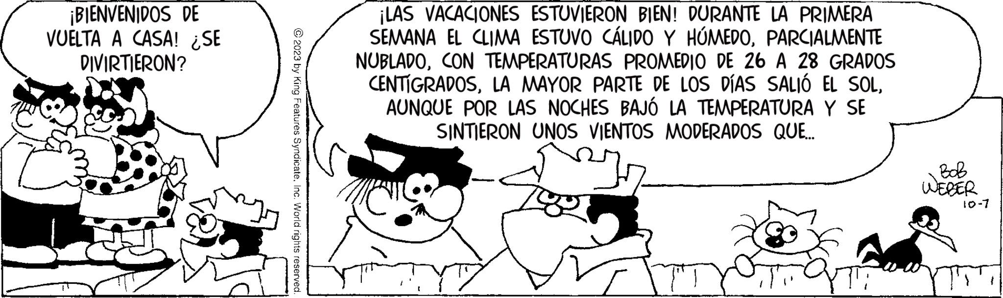Organism OCR: ¡BIENVENIDOS DE VUELTA A CASA! ¿SE DIVIRTIERON? ?2023 by King Features SyndicateInc. World rights reserved. ¡LAS VACACIONES ESTUVIERON BIEN! DURANTE LA PRIMERA SEMANA EL CLIMA ESTUVO CÁLIDO Y HÚMEDOPARCIALMENTE NUBLADOCON TEMPERATURAS PROMEDIO DE 26 A 28 GRADOS CENTÍGRADOSAUNQUE POR LAS NOCHES BAJÓ LA TEMPERATURA Y SE SINTIERON UNOS VIENTOS MODERADOS QUE... YTT BoB WEBER 10-7 ¡ BIENVENIDOS DE VUELTA A CASA ! ¿ SE DIVIRTIERON ? ?2023 by King Features SyndicateInc. World rights reserved . ¡ LAS VACACIONES ESTUVIERON BIEN ! DURANTE LA PRIMERA SEMANA EL CLIMA ESTUVO CÁLIDO Y HÚMEDOPARCIALMENTE NUBLADOCON TEMPERATURAS PROMEDIO DE 26 A 28 GRADOS CENTÍGRADOSLA MAYOR PARTE DE LOS DÍAS SALIÓ EL SOLAUNQUE POR LAS NOCHES BAJÓ LA TEMPERATURA Y SE SINTIERON UNOS VIENTOS MODERADOS QUE ... YTT BoB WEBER 10-7