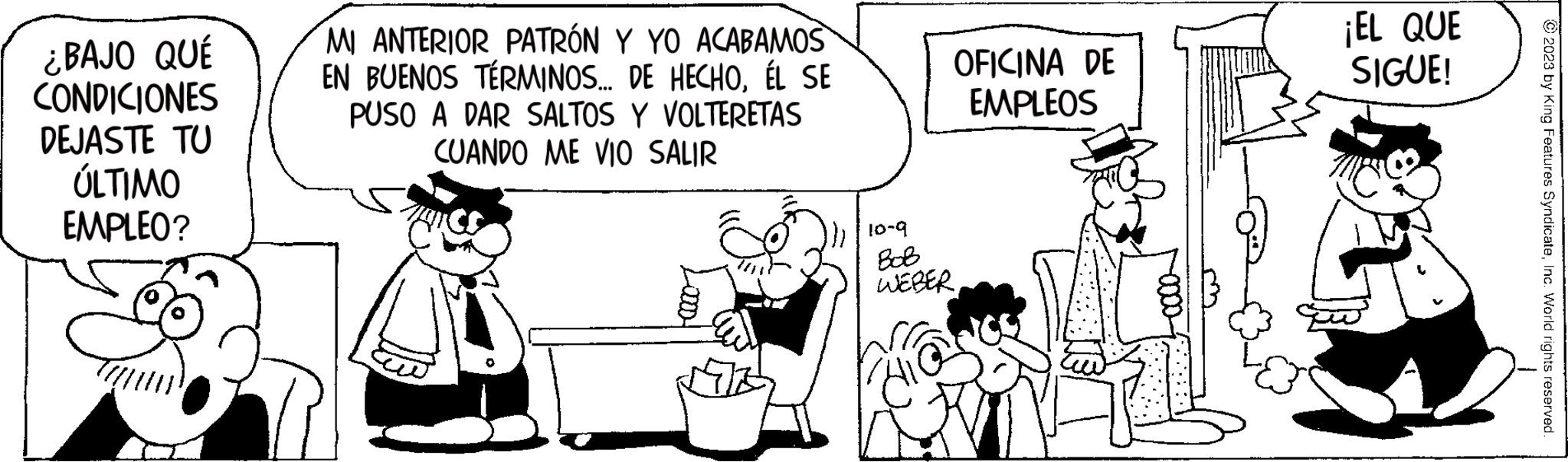 Style OCR: ¿BAJO QUÉ CONDICIONES DEJASTE TU ÚLTIMO EMPLEO? MI ANTERIOR PATRÓN Y YO ACABAMOS EN BUENOS TÉRMINOS... DE HECHOÉL SE PUSO A DAR SALTOS Y VOLTERETAS CUANDO ME VIO SALIR OFICINA DE EMPLEOS 10-9 ??? WEBER¡EL QUE SIGUE! © 2023 by King Features SyndicateInc. World rights reserved. ¿ BAJO QUÉ CONDICIONES DEJASTE TU ÚLTIMO EMPLEO ? MI ANTERIOR PATRÓN Y YO ACABAMOS EN BUENOS TÉRMINOS ... DE HECHOÉL SE PUSO A DAR SALTOS Y VOLTERETAS CUANDO ME VIO SALIR OFICINA DE EMPLEOS 10-9 ??? WEBER¡ EL QUE SIGUE ! © 2023 by King Features SyndicateInc. World rights reserved .