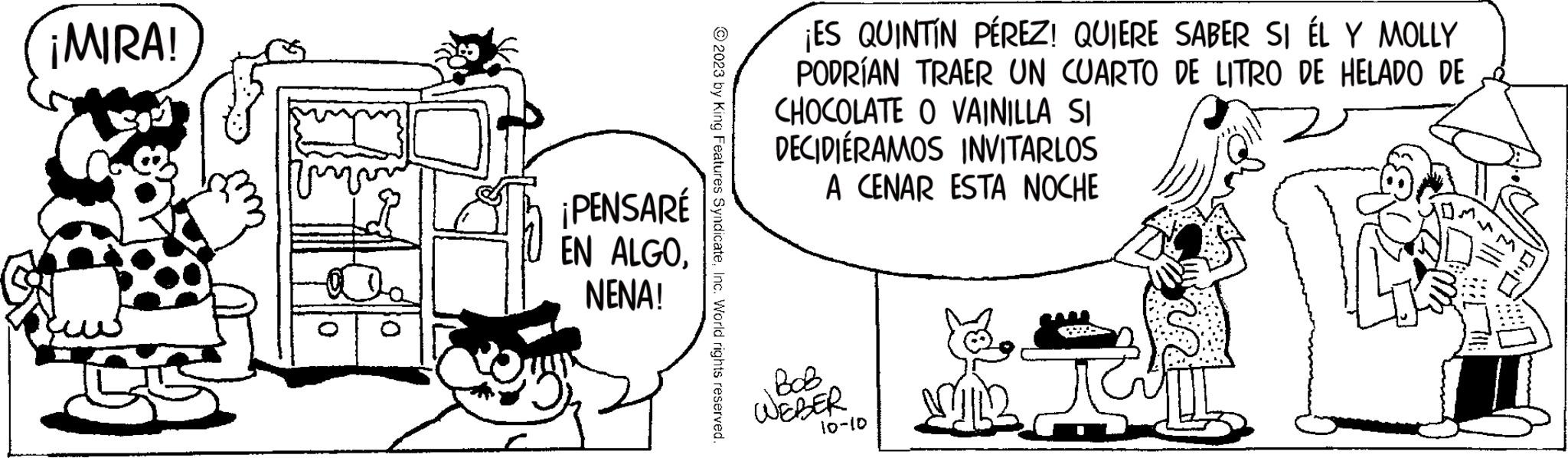 Pleased OCR: ¡MIRA! ¡PENSARÉ EN ALGONENA! 2023 by King Features SyndicateInc. World rights reserved ¡ES QUINTIN PÉREZ! QUIERE SABER SI ÉL Y MOLLY PODRÍAN TRAER UN CUARTO DE LITRO DE HELADO DE CHOCOLATE O VAINILLA SI DECIDIÉRAMOS INVITARLOS A CENAR ESTA NOCHE BOB WEBER 10-10 ¡ MIRA ! ¡ PENSARÉ EN ALGONENA ! 2023 by King Features SyndicateInc. World rights reserved ¡ ES QUINTIN PÉREZ ! QUIERE SABER SI ÉL Y MOLLY PODRÍAN TRAER UN CUARTO DE LITRO DE HELADO DE CHOCOLATE O VAINILLA SI DECIDIÉRAMOS INVITARLOS A CENAR ESTA NOCHE BOB WEBER 10-10