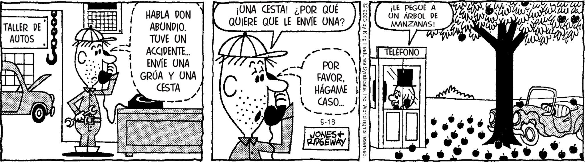 Rectangle OCR: TALLER DE AUTOS HABLA DON ABUNDIO. TUVE UN ACCIDENTE... ENVÍE UNA GRÚA Y UNA CESTA ¡UNA CESTA! ¿POR QUÉ QUIERE QUE LE ENVÍE UNA? IC. POR FAVORHÁGAME CASO... 9-18 JONES+ RIDGEWAY © 2023 by King Features SyndicateInc. World rights reserved. ¡LE PEGUÉ A UN ÁRBOL DE MANZANAS! TELÉFONO 00 Za 120 20 hawwwww my TALLER DE AUTOS HABLA DON ABUNDIO . TUVE UN ACCIDENTE ... ENVÍE UNA GRÚA Y UNA CESTA ¡ UNA CESTA ! ¿ POR QUÉ QUIERE QUE LE ENVÍE UNA ? IC . POR FAVORHÁGAME CASO ... 9-18 JONES + RIDGEWAY © 2023 by King Features SyndicateInc. World rights reserved . ¡ LE PEGUÉ A UN ÁRBOL DE MANZANAS ! TELÉFONO 00 Za 120 20 hawwwww my
