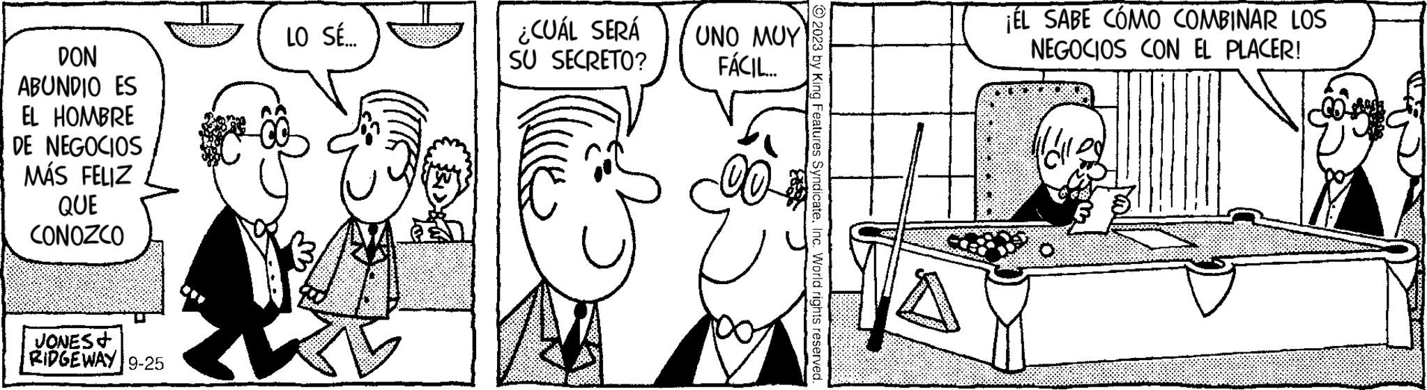 Organ OCR: DON ABUNDIO ES EL HOMBRE DE NEGOCIOS MÁS FELIZ QUE CONOZCO JONES+ RIDGEWAY 9-25 LO SÉ.... ¿CUÁL SERÁ SU SECRETO? UNO MUY FÁCIL.... 2023 by King Features SyndicateInc. World rights reserved. ¡ÉL SABE CÓMO COMBINAR LOS NEGOCIOS CON EL PLACER! DON ABUNDIO ES EL HOMBRE DE NEGOCIOS MÁS FELIZ QUE CONOZCO JONES + RIDGEWAY 9-25 LO SÉ .... ¿ CUÁL SERÁ SU SECRETO ? UNO MUY FÁCIL .... 2023 by King Features SyndicateInc. World rights reserved . ¡ ÉL SABE CÓMO COMBINAR LOS NEGOCIOS CON EL PLACER !