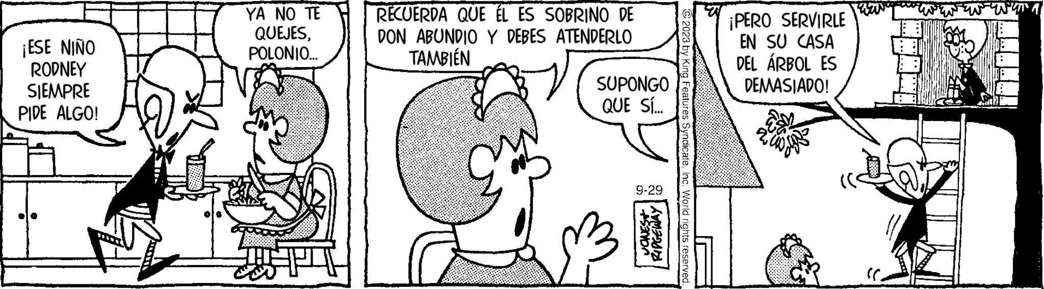 Ear OCR: ¡ESE NIÑO RODNEY SIEMPRE PIDE ALGO! YA NO TE QUEJESPOLONIO... RECUERDA QUE ÉL ES SOBRINO DE DON ABUNDIO Y DEBES ATENDERLO TAMBIÉN SUPONGO QUE SÍ... 9-29 VONEST RIDGEWAY King Features SyndicateInc. World rights reserved ¡PERO SERVIRLE EN SU CASA DEL ÁRBOL ES DEMASIADO! ¡ ESE NIÑO RODNEY SIEMPRE PIDE ALGO ! YA NO TE QUEJESPOLONIO ... RECUERDA QUE ÉL ES SOBRINO DE DON ABUNDIO Y DEBES ATENDERLO TAMBIÉN SUPONGO QUE SÍ ... 9-29 VONEST RIDGEWAY King Features SyndicateInc. World rights reserved ¡ PERO SERVIRLE EN SU CASA DEL ÁRBOL ES DEMASIADO !