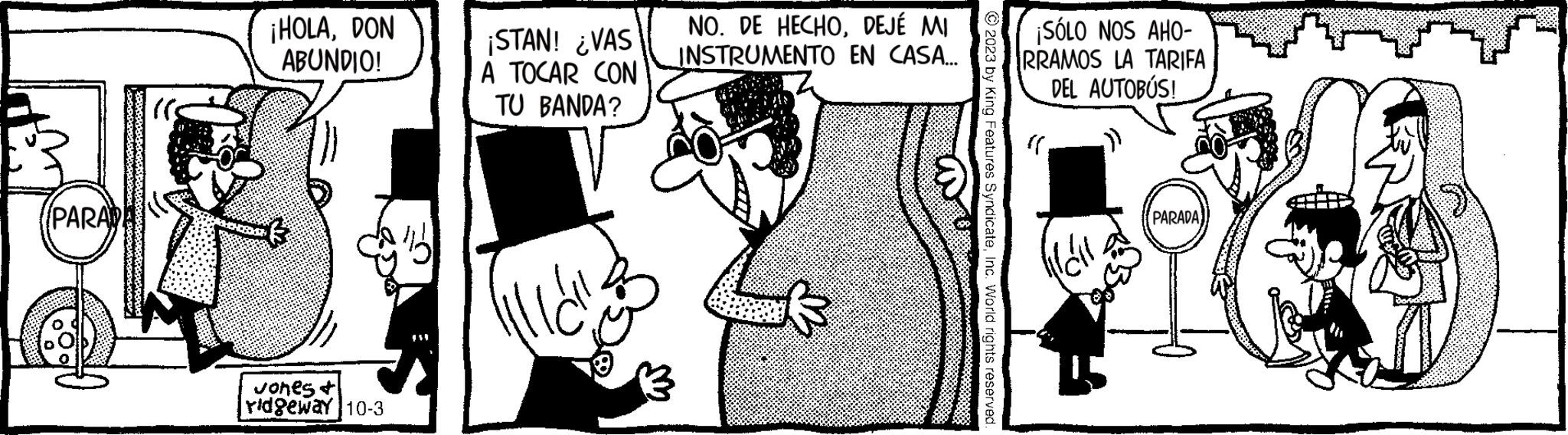 Black-and-white OCR: PARAD ¡HOLADON ABUNDIO! Jones & ridgeway 10-3 $31 ¡STAN! ¿VAS A TOCAR CON TU BANDA? NO. DE HECHODEJÉ MI INSTRUMENTO EN CASA... © 2023 by King Features SyndicateInc. World rights reserved ¡SÓLO NOS AHO- RRAMOS LA TARIFA DEL AUTOBÚS! m F? PARADA PARAD ¡ HOLADON ABUNDIO ! Jones & ridgeway 10-3 $ 31 ¡ STAN ! ¿ VAS A TOCAR CON TU BANDA ? NO . DE HECHODEJÉ MI INSTRUMENTO EN CASA ... © 2023 by King Features SyndicateInc. World rights reserved ¡ SÓLO NOS AHO RRAMOS LA TARIFA DEL AUTOBÚS ! m F? PARADA