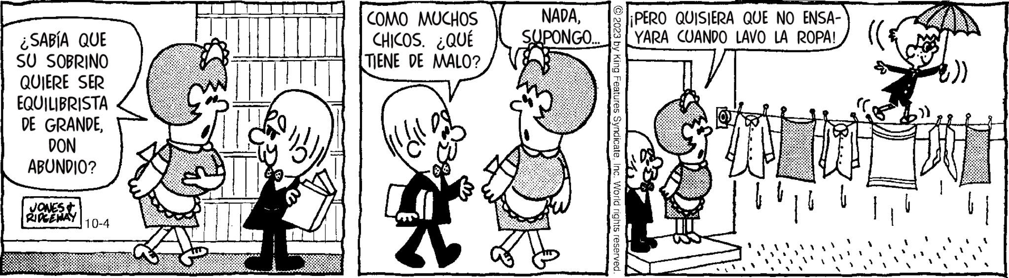 Happy OCR: ¿SABÍA QUE SU SOBRINO QUIERE SER EQUILIBRISTA DE GRANDEDON ABUNDIO? JONES & RIDGEWAY 10-4 COMO MUCHOS CHICOS. ¿QUÉ TIENE DE MALO? 2 NADASUPONGO... © 2023 by King Features SyndicateInc. World rights reserved. ¡PERO QUISIERA QUE NO ENSA- YARA CUANDO LAVO LA ROPA! (( 1 ¿ SABÍA QUE SU SOBRINO QUIERE SER EQUILIBRISTA DE GRANDEDON ABUNDIO ? JONES & RIDGEWAY 10-4 COMO MUCHOS CHICOS . ¿ QUÉ TIENE DE MALO ? 2 NADASUPONGO ... © 2023 by King Features SyndicateInc. World rights reserved . ¡ PERO QUISIERA QUE NO ENSA YARA CUANDO LAVO LA ROPA ! ( ( 1