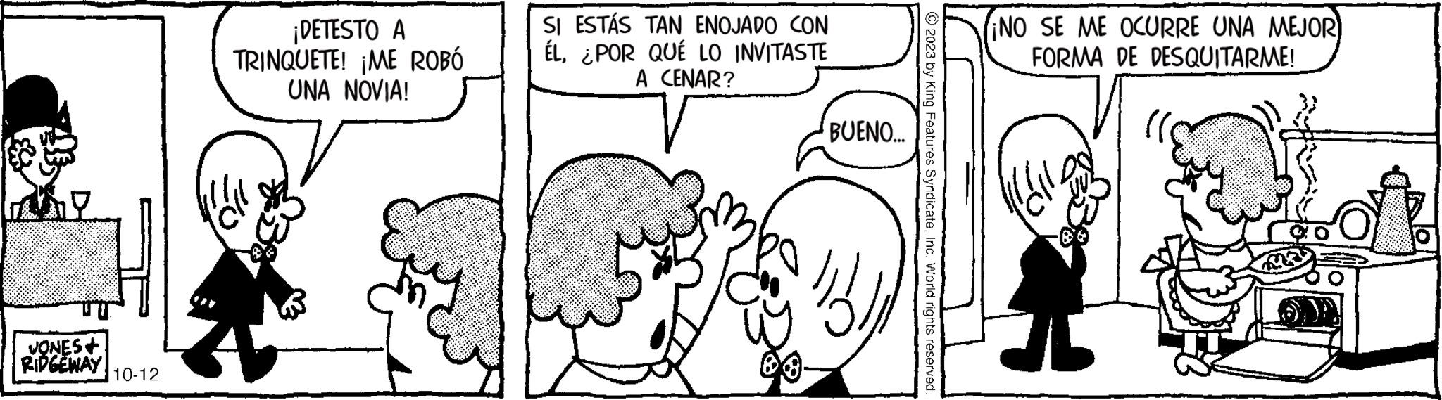 Human OCR: VONES+ RIDGEWAY 10-12 ¡DETESTO A TRINQUETE! ¡ME ROBÓ UNA NOVIA! r SI ESTÁS TAN ENOJADO CON ÉL¿POR QUÉ LO INVITASTE A CENAR? BUENO... © 2023 by King Features SyndicateInc. World rights reserved. ¡NO SE ME OCURRE UNA MEJOR FORMA DE DESQUITARME! VONES + RIDGEWAY 10-12 ¡ DETESTO A TRINQUETE ! ¡ ME ROBÓ UNA NOVIA ! r SI ESTÁS TAN ENOJADO CON ÉL¿ POR QUÉ LO INVITASTE A CENAR ? BUENO ... © 2023 by King Features SyndicateInc. World rights reserved . ¡ NO SE ME OCURRE UNA MEJOR FORMA DE DESQUITARME !