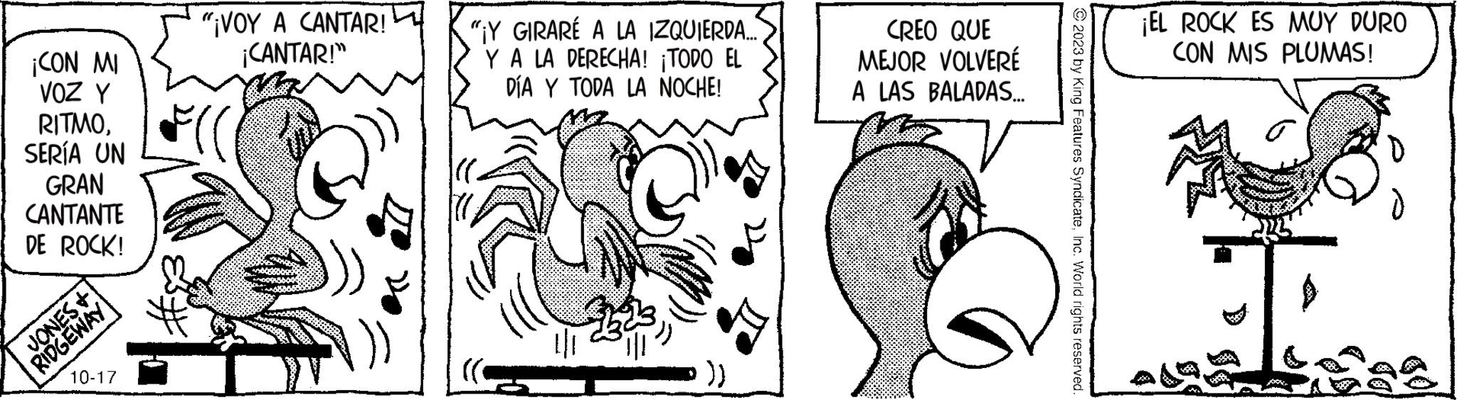 Art OCR: ¡CON MI VOZ Y RITMOSERÍA UN GRAN CANTANTE DE ROCK! JONES+ RIDGEWAY 10-17 "¡VOY A CANTAR! ¡CANTAR!" "Y GIRARÉ A LA IZQUIERDA... Y A LA DERECHA! ¡TODO EL DÍA Y TODA LA NOCHE! CREO QUE MEJOR VOLVERÉ A LAS BALADAS... © 2023 by King Features SyndicateInc. World rights reserved. ¡EL ROCK ES MUY DURO CON MIS PLUMAS! ? ¡ CON MI VOZ Y RITMOSERÍA UN GRAN CANTANTE DE ROCK ! JONES + RIDGEWAY 10-17 " ¡ VOY A CANTAR ! ¡ CANTAR ! " " Y GIRARÉ A LA IZQUIERDA ... Y A LA DERECHA ! ¡ TODO EL DÍA Y TODA LA NOCHE ! CREO QUE MEJOR VOLVERÉ A LAS BALADAS ... © 2023 by King Features SyndicateInc. World rights reserved . ¡ EL ROCK ES MUY DURO CON MIS PLUMAS ! ?