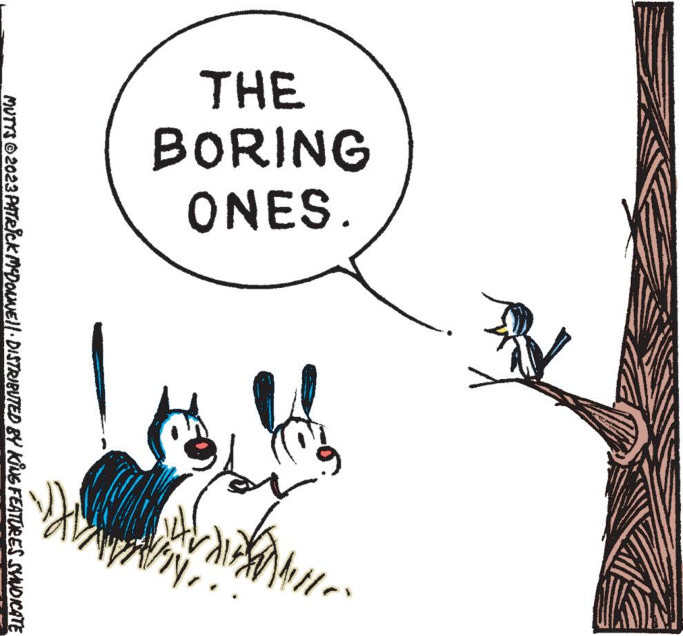Design OCR: THE BORING ONES. Wille IN 1 MUTTS ©2023 PATRICK MCDOWWE||· DISTRIBUTED BY KING FEATURES SYNDICATE THE BORING ONES . Wille IN 1 MUTTS © 2023 PATRICK MCDOWWE || · DISTRIBUTED BY KING FEATURES SYNDICATE