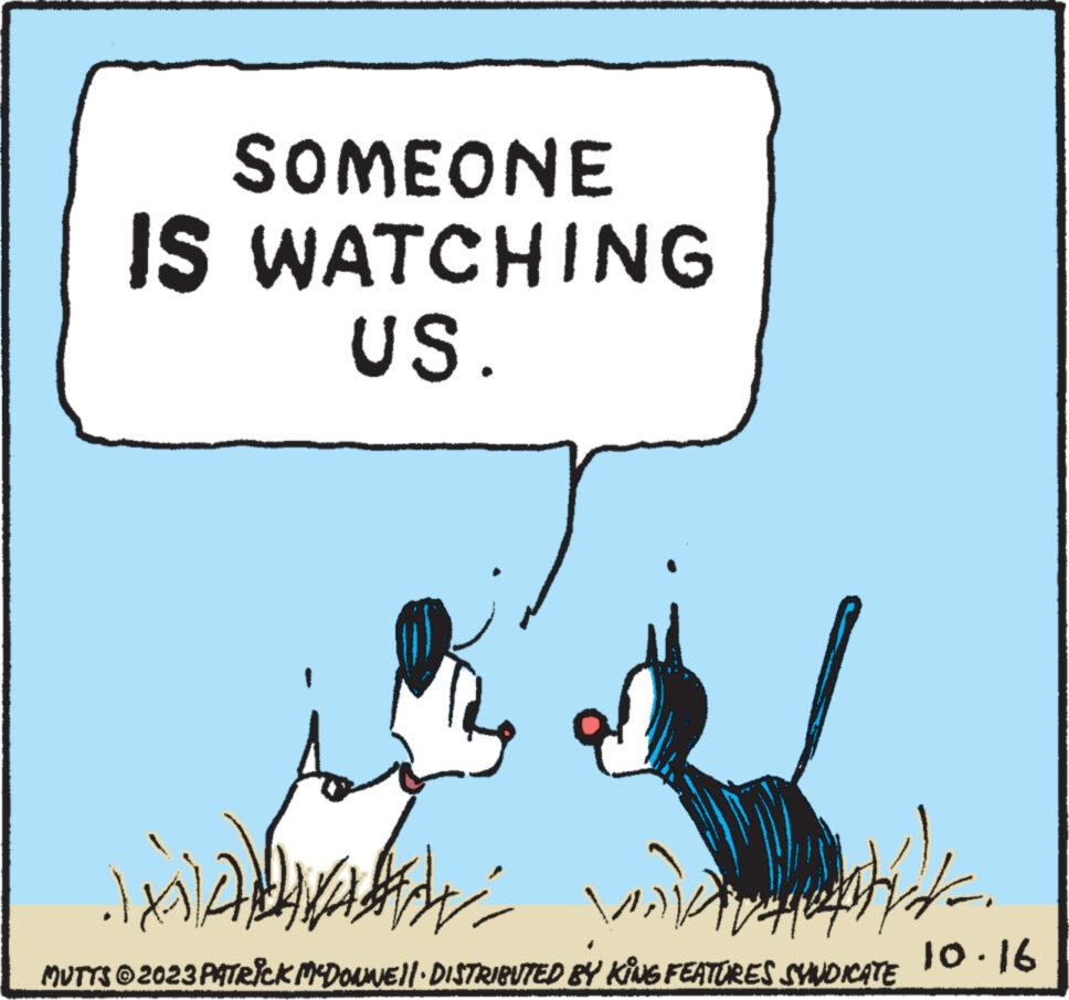 Sharing OCR: SOMEONE IS WATCHING US. in ADVA Haradade venta valiva fit. MUTTS © 2023 PATRICK MCDONWE!! DISTRIBUTED BY KING FEATURES SYNDICATE 10.16 SOMEONE IS WATCHING US . in ADVA Haradade venta valiva fit . MUTTS © 2023 PATRICK MCDONWE !! DISTRIBUTED BY KING FEATURES SYNDICATE 10.16
