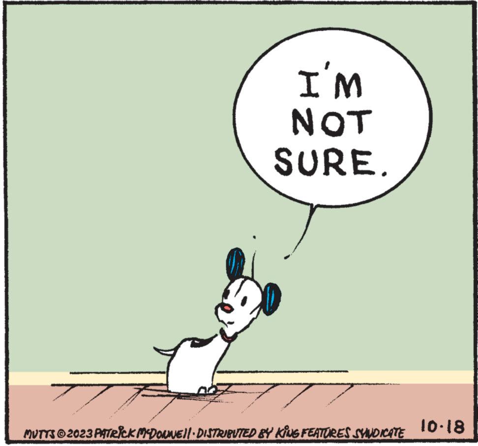 Sharing OCR: I'M NOT SURE. MUTTS © 2023 PATRICK MCDONNE!! · DISTRIBUTED BY KING FEATURES SYNDICATE 10.18 I'M NOT SURE . MUTTS © 2023 PATRICK MCDONNE !! · DISTRIBUTED BY KING FEATURES SYNDICATE 10.18