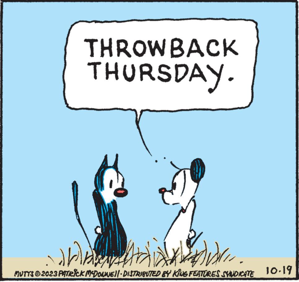 Parallel OCR: THROWBACK THURSDAY. :))) MUTTS © 2023 PATRICK MCDONNE!!· DISTRIBUTED BY KING FEATURES SYNDICATE 10.19 THROWBACK THURSDAY . :) ) ) MUTTS © 2023 PATRICK MCDONNE !! · DISTRIBUTED BY KING FEATURES SYNDICATE 10.19