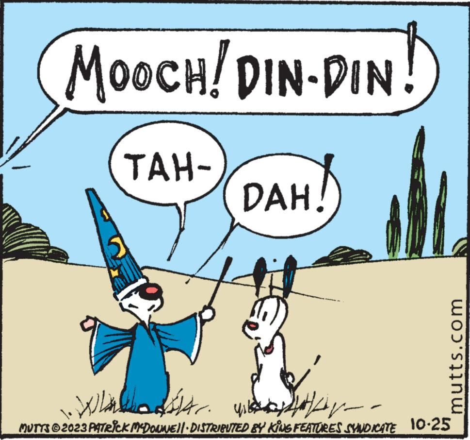 Pleased OCR: MOOCH! DIN-DIN! TAH- 5 Wh ? ?????? 4 ??? ????? DAH! ? ?? ????? mutts.com MUTTS © 2023 PATRICK MCDONNE)|· DISTRIBUTED BY KING FEATURES SYNDICATE 10.25 MOOCH ! DIN - DIN ! TAH 5 Wh ? ?????? 4 ??? ????? DAH ! ? ?? ????? mutts.com MUTTS © 2023 PATRICK MCDONNE ) | · DISTRIBUTED BY KING FEATURES SYNDICATE 10.25