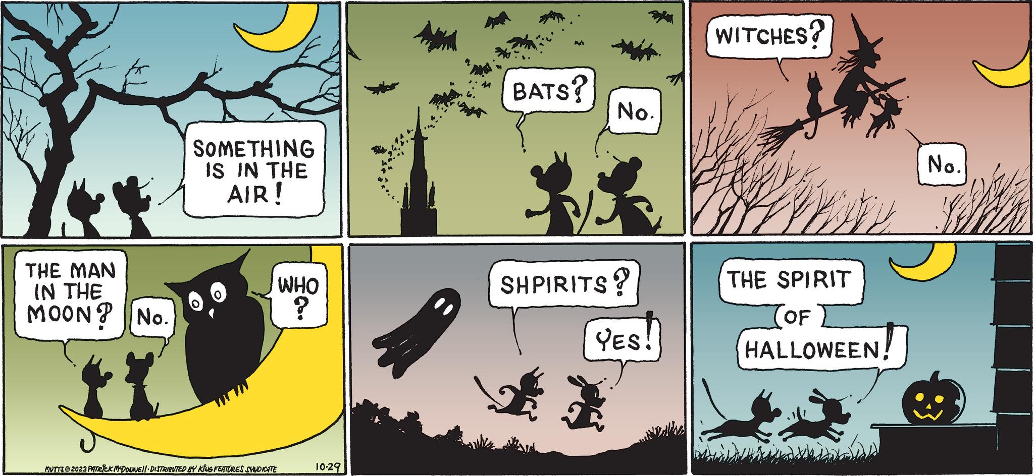 Design OCR: THE MAN IN THE MOON? No. SOMETHING IS IN THE AIR! WHO ? MUTTS © 2023 PATRICK MCDOUNE!! DISTRIBUTED BY KING FEATURES SYNDICATE 10-29 BATS? No. SHPIRITS? YES! WITCHES? No. whe Ma THE SPIRIT OF HALLOWEEN! THE MAN IN THE MOON ? No. SOMETHING IS IN THE AIR ! WHO ? MUTTS © 2023 PATRICK MCDOUNE !! DISTRIBUTED BY KING FEATURES SYNDICATE 10-29 BATS ? No. SHPIRITS ? YES ! WITCHES ? No. whe Ma THE SPIRIT OF HALLOWEEN !