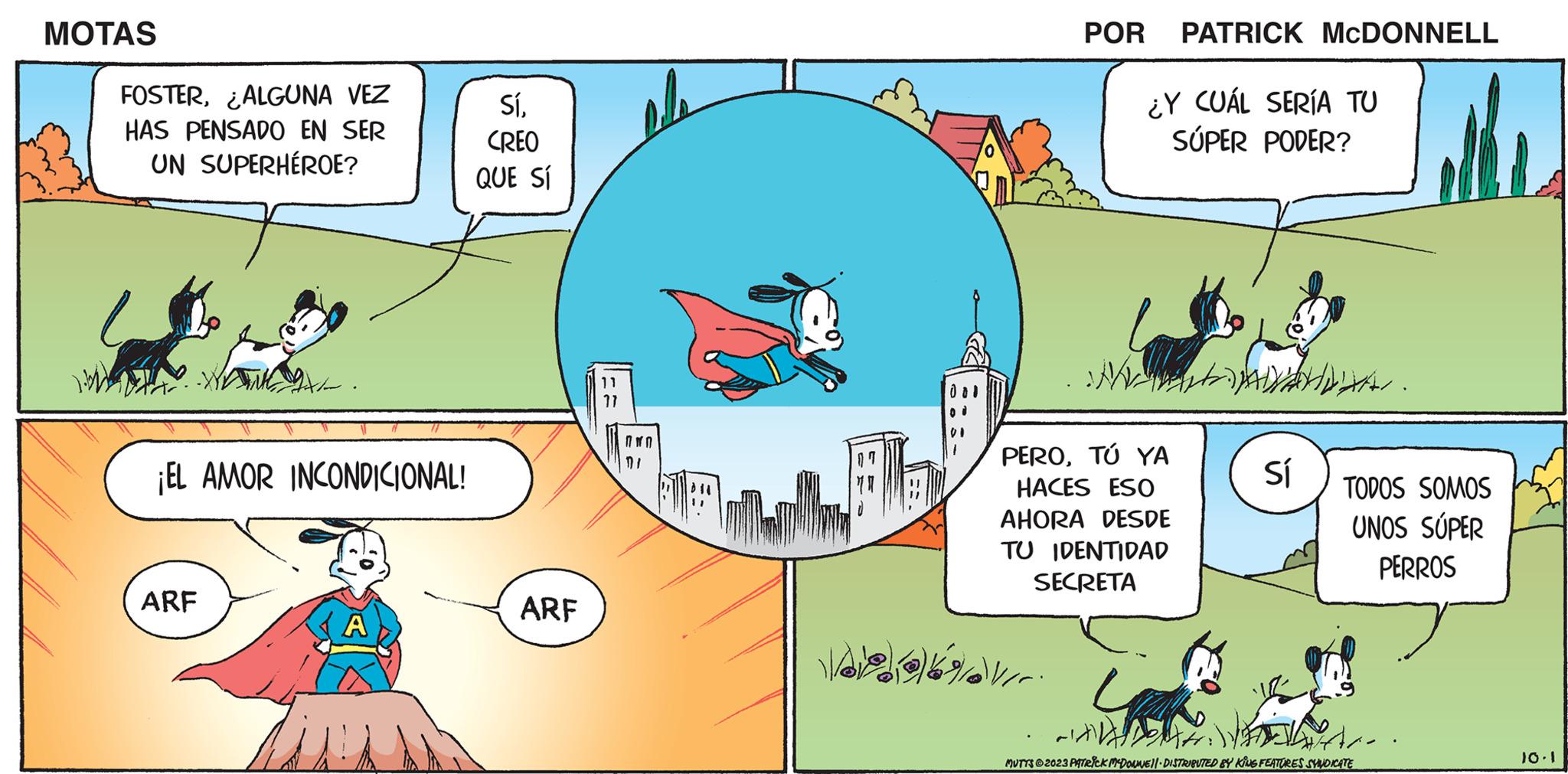 Font OCR: MOTAS FOSTER¿ALGUNA VEZ HAS PENSADO EN SER UN SUPERHÉROE? ¡EL AMOR INCONDICIONAL! ARF A in SíCREO QUE SÍ ARF Vook POR PATRICK MCDONNELL ¿Y CUÁL SERÍA TU SÚPER PODER? M. PEROTÚ YA HACES ESO AHORA DESDE TU IDENTIDAD SECRETA Sí TODOS SOMOS UNOS SUPER PERROS Are. MUTTS?2023 PATRICK MCDONNE||- DISTRIBUTED BY KING FEATURES SYNDICATE 10.1 MOTAS FOSTER¿ ALGUNA VEZ HAS PENSADO EN SER UN SUPERHÉROE ? ¡ EL AMOR INCONDICIONAL ! ARF A in SíCREO QUE SÍ ARF Vook POR PATRICK MCDONNELL ¿ Y CUÁL SERÍA TU SÚPER PODER ? M. PEROTÚ YA HACES ESO AHORA DESDE TU IDENTIDAD SECRETA Sí TODOS SOMOS UNOS SUPER PERROS Are . MUTTS?2023 PATRICK MCDONNE || - DISTRIBUTED BY KING FEATURES SYNDICATE 10.1