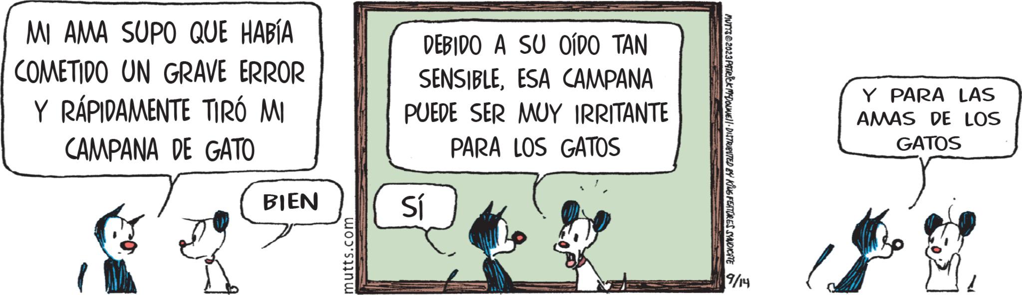Happy OCR: MI AMA SUPO QUE HABÍA COMETIDO UN GRAVE ERROR Y RÁPIDAMENTE TIRÓ MI CAMPANA DE GATO BIEN mutts.com DEBIDO A SU OÍDO TAN SENSIBLEESA CAMPANA PUEDE SER MUY IRRITANTE PARA LOS GATOS Sí MUTTS @2023 PATRICK MCDOWNIE!!· DISTRIBUTED BY KING FEATURES SYNDICATE 9/14 Y PARA LAS AMAS DE LOS GATOS MI AMA SUPO QUE HABÍA COMETIDO UN GRAVE ERROR Y RÁPIDAMENTE TIRÓ MI CAMPANA DE GATO BIEN mutts.com DEBIDO A SU OÍDO TAN SENSIBLEESA CAMPANA PUEDE SER MUY IRRITANTE PARA LOS GATOS Sí MUTTS @ 2023 PATRICK MCDOWNIE !! · DISTRIBUTED BY KING FEATURES SYNDICATE 9/14 Y PARA LAS AMAS DE LOS GATOS