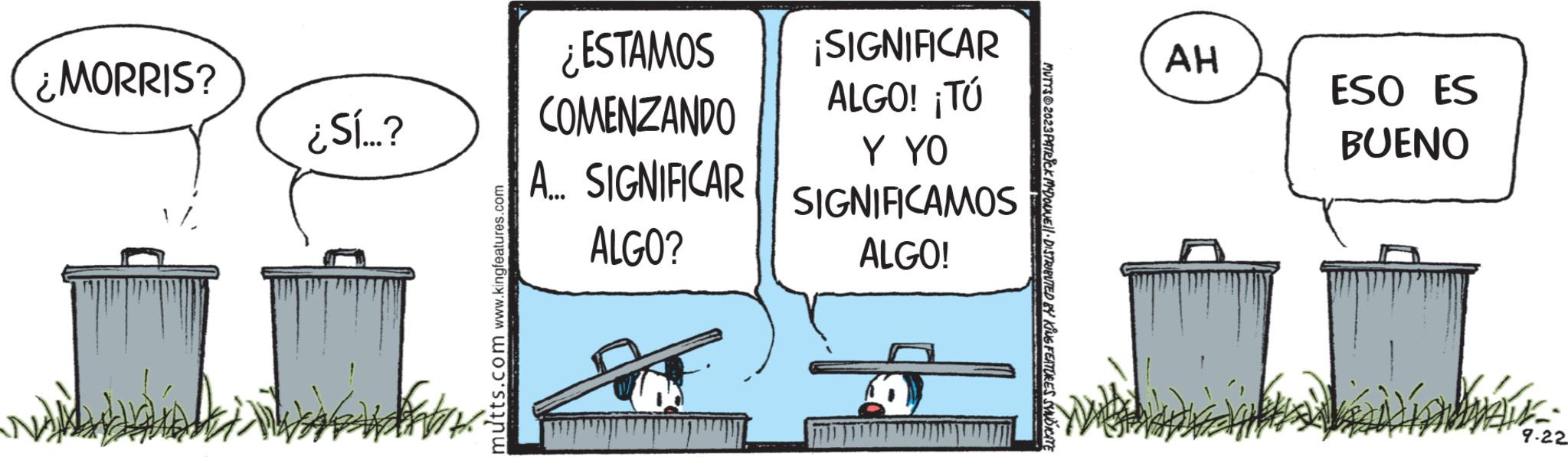 Sign OCR: ¿MORRIS? ¿Sí...? mutts.com www.kingfeatures.com ¿ESTAMOS COMENZANDO A... SIGNIFICAR ALGO? ¡SIGNIFICAR ALGO! ¡Tú Y YO SIGNIFICAMOS ALGO! MUTTS?2023 PATRICK MCDOUNE'll · DISTRIBUTED BY KING FEATURES SYNDICATE AH ESO ES BUENO 7-22 ¿ MORRIS ? ¿ Sí ... ? mutts.com www.kingfeatures.com ¿ ESTAMOS COMENZANDO A ... SIGNIFICAR ALGO ? ¡ SIGNIFICAR ALGO ! ¡ Tú Y YO SIGNIFICAMOS ALGO ! MUTTS?2023 PATRICK MCDOUNE'll · DISTRIBUTED BY KING FEATURES SYNDICATE AH ESO ES BUENO 7-22