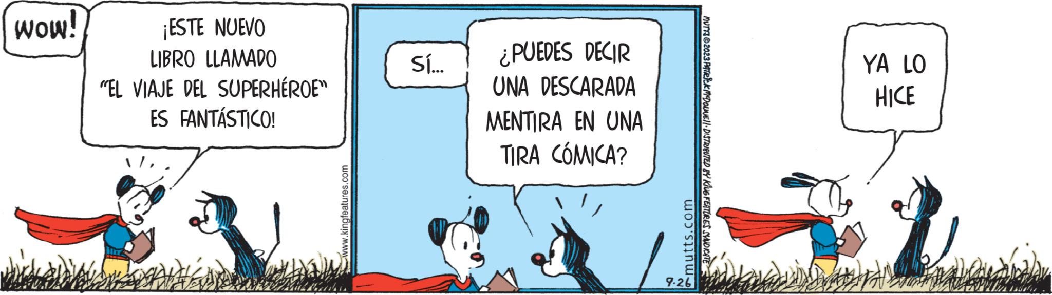 Happy OCR: wow! ¡ESTE NUEVO LIBRO LLAMADO "EL VIAJE DEL SUPERHÉROE" ES FANTÁSTICO! www.kingfeatures.com Sí... ¿PUEDES DECIR UNA DESCARADA MENTIRA EN UNA TIRA CÓMICA? mutts.com 9.26 MUTTS2023 PATRICK MCDOUNE!!· DISTRIBUTED BY KING FEATURES SYNDICATE YA LO HICE Coll wow ! ¡ ESTE NUEVO LIBRO LLAMADO " EL VIAJE DEL SUPERHÉROE " ES FANTÁSTICO ! www.kingfeatures.com Sí ... ¿ PUEDES DECIR UNA DESCARADA MENTIRA EN UNA TIRA CÓMICA ? mutts.com 9.26 MUTTS2023 PATRICK MCDOUNE !! · DISTRIBUTED BY KING FEATURES SYNDICATE YA LO HICE Coll