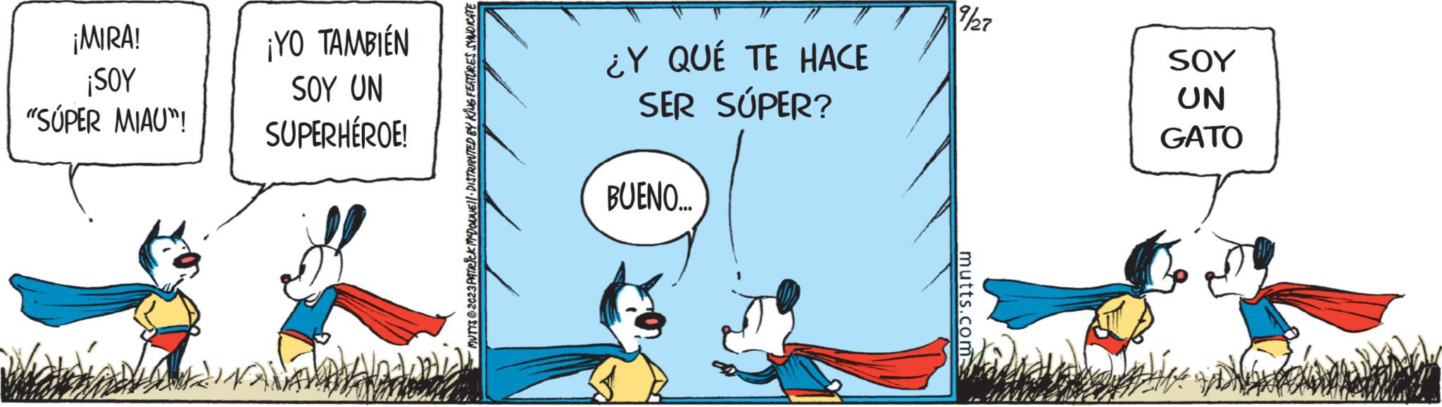 Illustration OCR: ¡MIRA! ¡SOY "SÚPER MIAU"! ¡YO TAMBIÉN SOY UN SUPERHÉROE! MUTTS2023 PATRICK MCDONNE!|· DISTRIBUTED BY KING FEATURES SYNDICATE ¿Y QUÉ TE HACE SER SÚPER? BUENO.... 7/27 mutts.com SOY UN GATO MAHN ¡ MIRA ! ¡ SOY " SÚPER MIAU " ! ¡ YO TAMBIÉN SOY UN SUPERHÉROE ! MUTTS2023 PATRICK MCDONNE ! | · DISTRIBUTED BY KING FEATURES SYNDICATE ¿ Y QUÉ TE HACE SER SÚPER ? BUENO .... 7/27 mutts.com SOY UN GATO MAHN