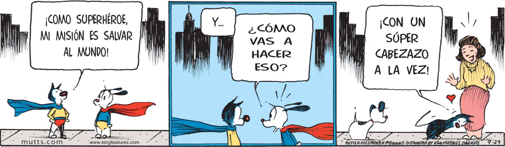 Drawing OCR: ¡COMO SUPERHÉROEMI MISIÓN ES SALVAR AL MUNDO! mutts.com www.kingfeatures.com Y... ¿CÓMO VAS A HACER ESO? ¡CON UN SÚPER CABEZAZO A LA VEZ! MUTTS2023 PATRICK MCDONWELL. DISTRIBUTED BY KING FEATURES SYNDICATE 9.29 ¡ COMO SUPERHÉROEMI MISIÓN ES SALVAR AL MUNDO ! mutts.com www.kingfeatures.com Y ... ¿ CÓMO VAS A HACER ESO ? ¡ CON UN SÚPER CABEZAZO A LA VEZ ! MUTTS2023 PATRICK MCDONWELL . DISTRIBUTED BY KING FEATURES SYNDICATE 9.29