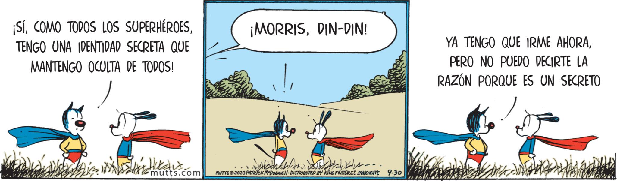 Adaptation OCR: ¡SíTENGO UNA IDENTIDAD SECRETA QUE MANTENGO OCULTA DE TODOS! Pa mutts.com ¡MORRISDIN-DIN! - - - . MUTTS @2023 PATRICK MCDONNELL DISTRIBUTED BY KING FEATURES SYNDICATE 9.30 YA TENGO QUE IRME AHORAPERO NO PUEDO DECIRTE LA RAZÓN PORQUE ES UN SECRETO ¡ SíCOMO TODOS LOS SUPERHÉROESTENGO UNA IDENTIDAD SECRETA QUE MANTENGO OCULTA DE TODOS ! Pa mutts.com ¡ MORRISDIN - DIN ! - - - . MUTTS @ 2023 PATRICK MCDONNELL DISTRIBUTED BY KING FEATURES SYNDICATE 9.30 YA TENGO QUE IRME AHORAPERO NO PUEDO DECIRTE LA RAZÓN PORQUE ES UN SECRETO