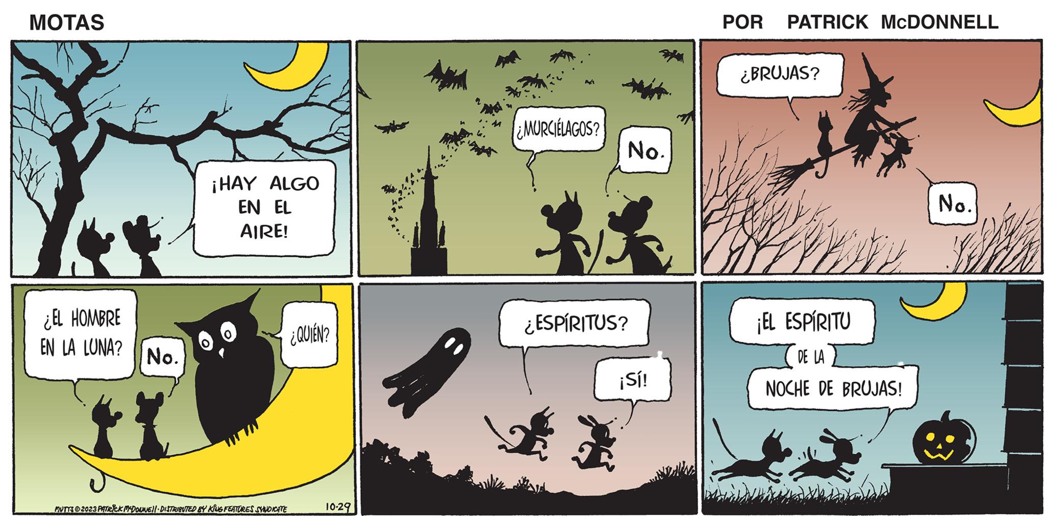 Comics OCR: MOTAS ¿EL HOMBRE EN LA LUNA? No. ¡HAY ALGO EN EL AIRE! ¿QUIÉN? MUTTS ?2023 PATRICK MCDONNEL DISTRIBUTED BY KING FEATURES SYNDICATE 10-29 ¿MURCIELAGOS? ¿ESPÍRITUS? + No. ¡Sí! ? POR PATRICK MCDONNELL ¿BRUJAS? ¡EL ESPÍRITU DE LA NOCHE DE BRUJAS! No. MOTAS ¿ EL HOMBRE EN LA LUNA ? No. ¡ HAY ALGO EN EL AIRE ! ¿ QUIÉN ? MUTTS ?2023 PATRICK MCDONNEL DISTRIBUTED BY KING FEATURES SYNDICATE 10-29 ¿ MURCIELAGOS ? ¿ ESPÍRITUS ? + No. ¡ Sí ! ? POR PATRICK MCDONNELL ¿ BRUJAS ? ¡ EL ESPÍRITU DE LA NOCHE DE BRUJAS ! No.