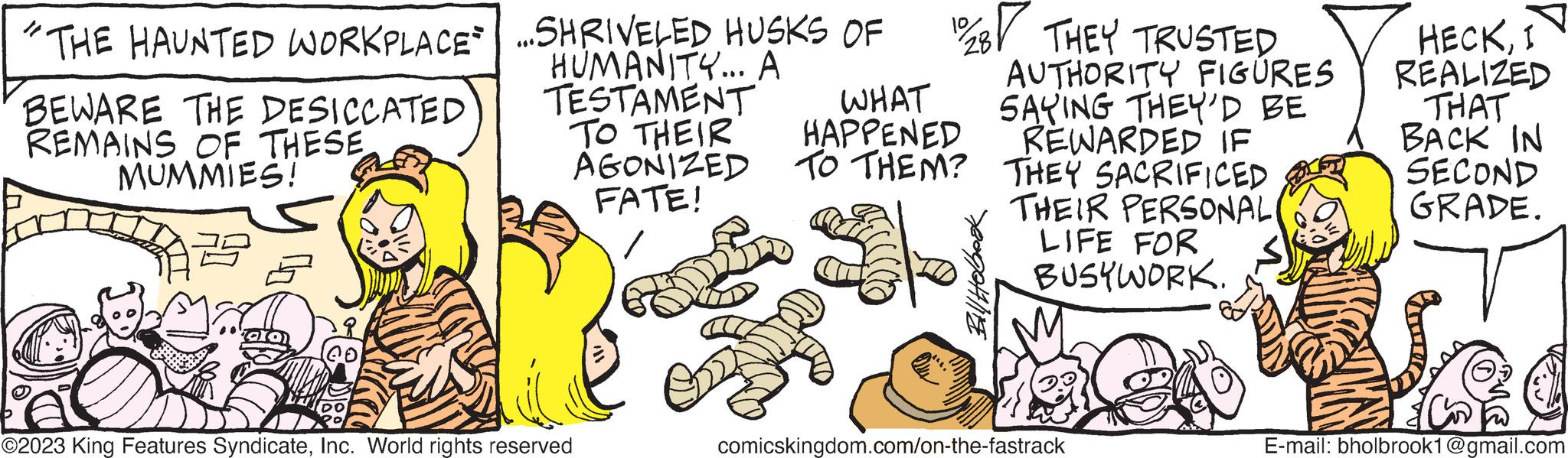 Illustration OCR: WORKPLACE...SHRIVELED HUSKS OF HUMANITY... A TESTAMENT TO THEIR AGONIZED FATE! "THE HAUNTED BEWARE THE DESICCATED REMAINS OF THESEMUMMIES! 2 ©2023 King Features SyndicateInc. World rights reserved 12/28 THEY TRUSTED WHAT HAPPENED TO THEM? Bill Hobbook AUTHORITY FIGURES SAYING THEY'D BE REWARDED IF THEY SACRIFICED THEIR PERSONAL LIFE FOR BUSYWORK. comicskingdom.com/on-the-fastrack HECKI REALIZED THAT BACK IN SECOND GRADE. E-mail: bholbrook1@gmail.com WORKPLACE ... SHRIVELED HUSKS OF HUMANITY ... A TESTAMENT TO THEIR AGONIZED FATE ! " THE HAUNTED BEWARE THE DESICCATED REMAINS OF THESEMUMMIES ! 2 © 2023 King Features SyndicateInc. World rights reserved 12/28 THEY TRUSTED WHAT HAPPENED TO THEM ? Bill Hobbook AUTHORITY FIGURES SAYING THEY'D BE REWARDED IF THEY SACRIFICED THEIR PERSONAL LIFE FOR BUSYWORK . comicskingdom.com/on-the-fastrack HECKI REALIZED THAT BACK IN SECOND GRADE . E - mail : bholbrook1@gmail.com