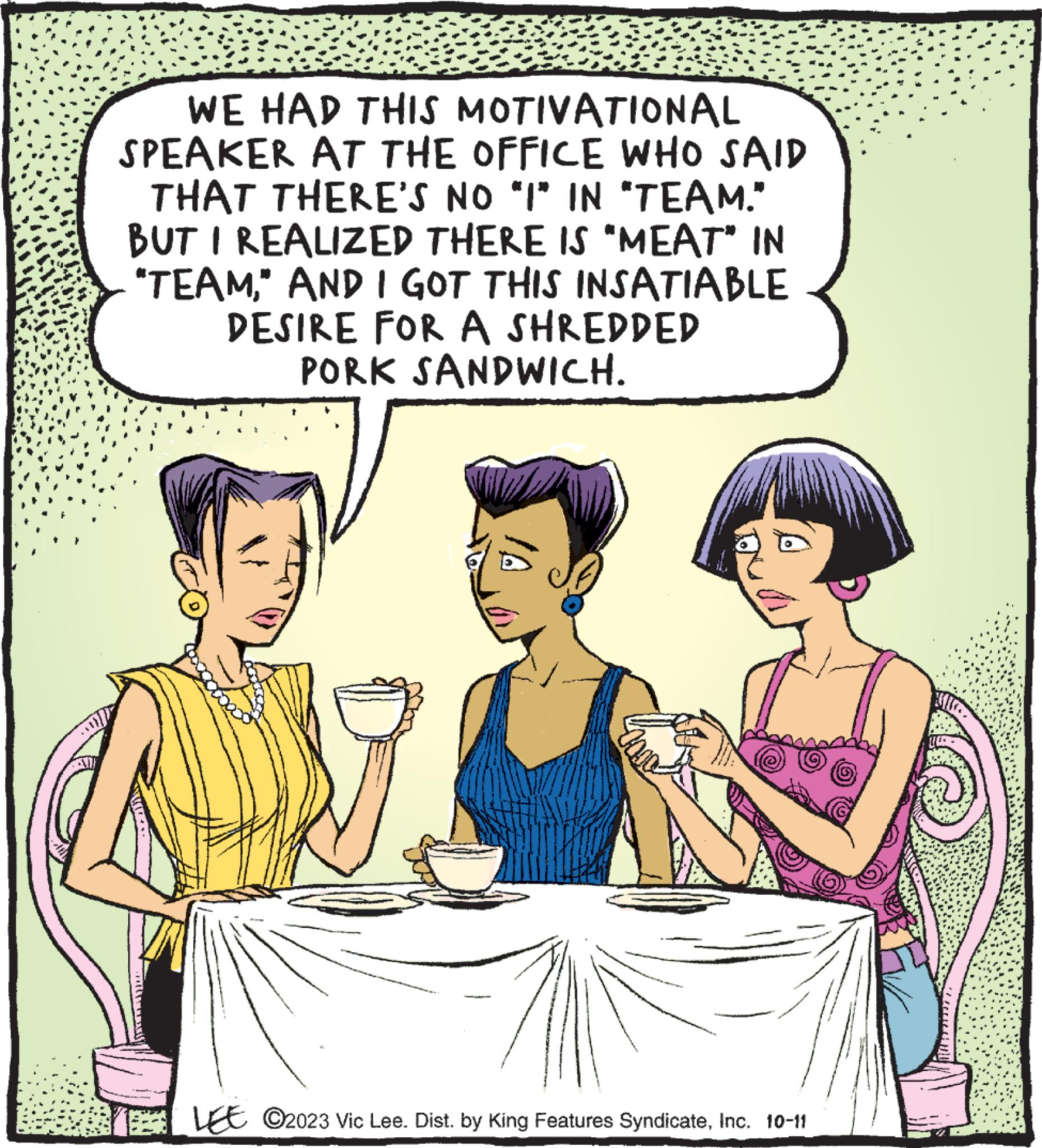 Interaction OCR: WE HAD THIS MOTIVATIONAL SPEAKER AT THE OFFICE WHO SAID THAT THERE'S NO "I" IN "TEAM." BUT I REALIZED THERE IS "MEAT" IN "TEAM" AND I GOT THIS INSATIABLE DESIRE FOR A SHREDDED PORK SANDWICH. LEE C2023 Vic Lee. Dist. by King Features SyndicateInc. 10-11 WE HAD THIS MOTIVATIONAL SPEAKER AT THE OFFICE WHO SAID THAT THERE'S NO " I " IN " TEAM . " BUT I REALIZED THERE IS " MEAT " IN " TEAM" AND I GOT THIS INSATIABLE DESIRE FOR A SHREDDED PORK SANDWICH . LEE C2023 Vic Lee . Dist . by King Features SyndicateInc. 10-11