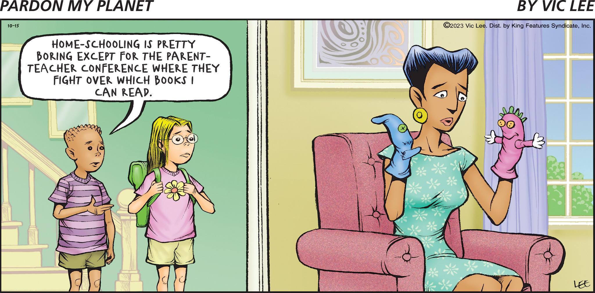 Humour OCR: PARDON MY PLANET 10-15 HOME-SCHOOLING IS PRETTY BORING EXCEPT FOR THE PARENT- TEACHER CONFERENCE WHERE THEY FIGHT OVER WHICH BOOKS I CAN READ. TOOO BY VIC LEE ?2023 Vic Lee. Dist. by King Features SyndicateInc. ** LEE PARDON MY PLANET 10-15 HOME - SCHOOLING IS PRETTY BORING EXCEPT FOR THE PARENT TEACHER CONFERENCE WHERE THEY FIGHT OVER WHICH BOOKS I CAN READ . TOOO BY VIC LEE ?2023 Vic Lee . Dist . by King Features SyndicateInc. ** LEE