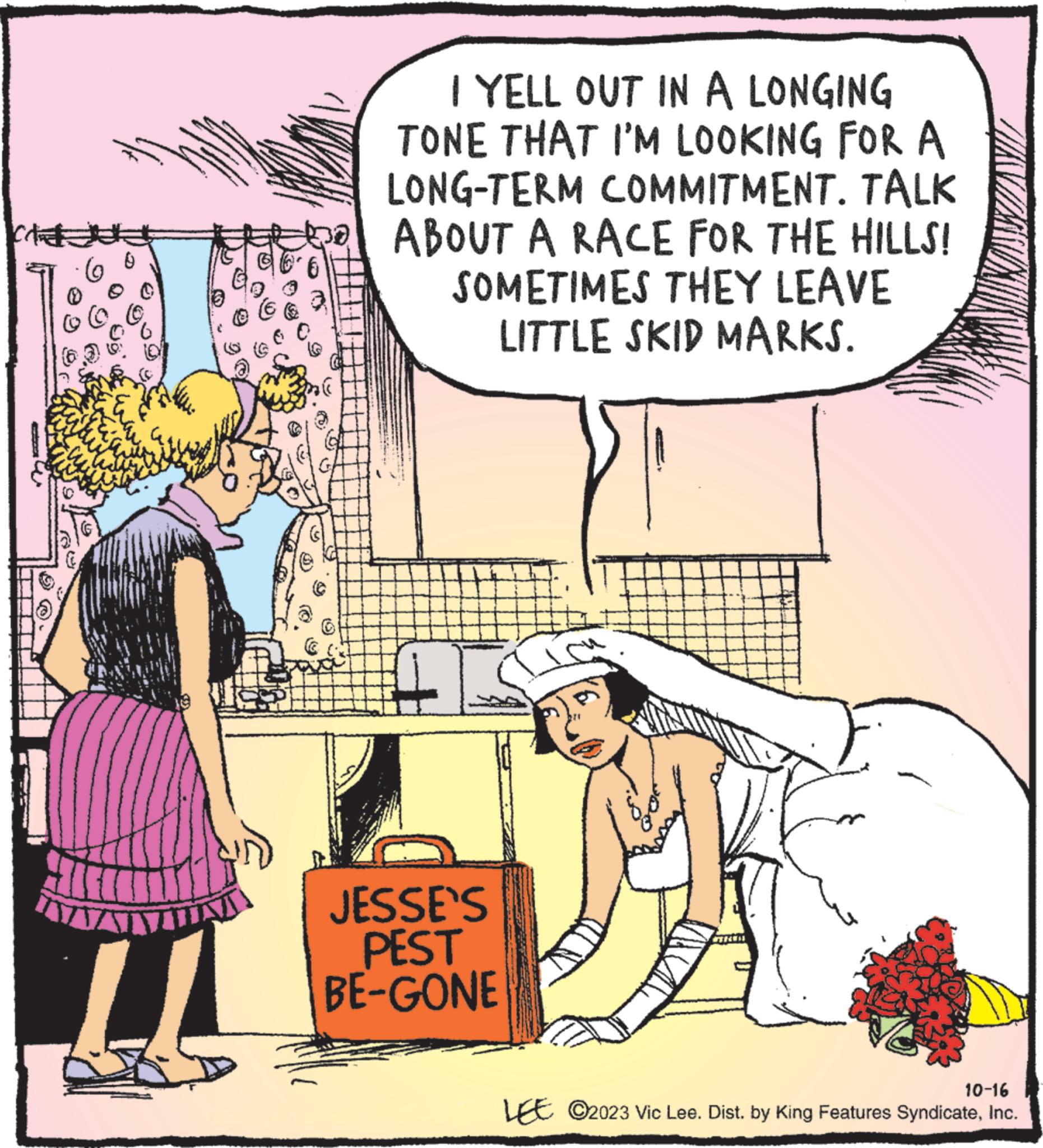 Rectangle OCR: Ext ( 6 L ? I YELL OUT IN A LONGING TONE THAT I'M LOOKING FOR A LONG-TERM COMMITMENT. TALK ABOUT A RACE FOR THE HILLS! SOMETIMES THEY LEAVE LITTLE SKID MARKS. JESSE'S PEST BE-GONE 10-16 LEE ©2023 Vic Lee. Dist. by King Features SyndicateInc. Ext ( 6 L ? I YELL OUT IN A LONGING TONE THAT I'M LOOKING FOR A LONG - TERM COMMITMENT . TALK ABOUT A RACE FOR THE HILLS ! SOMETIMES THEY LEAVE LITTLE SKID MARKS . JESSE'S PEST BE - GONE 10-16 LEE © 2023 Vic Lee . Dist . by King Features Syndicate