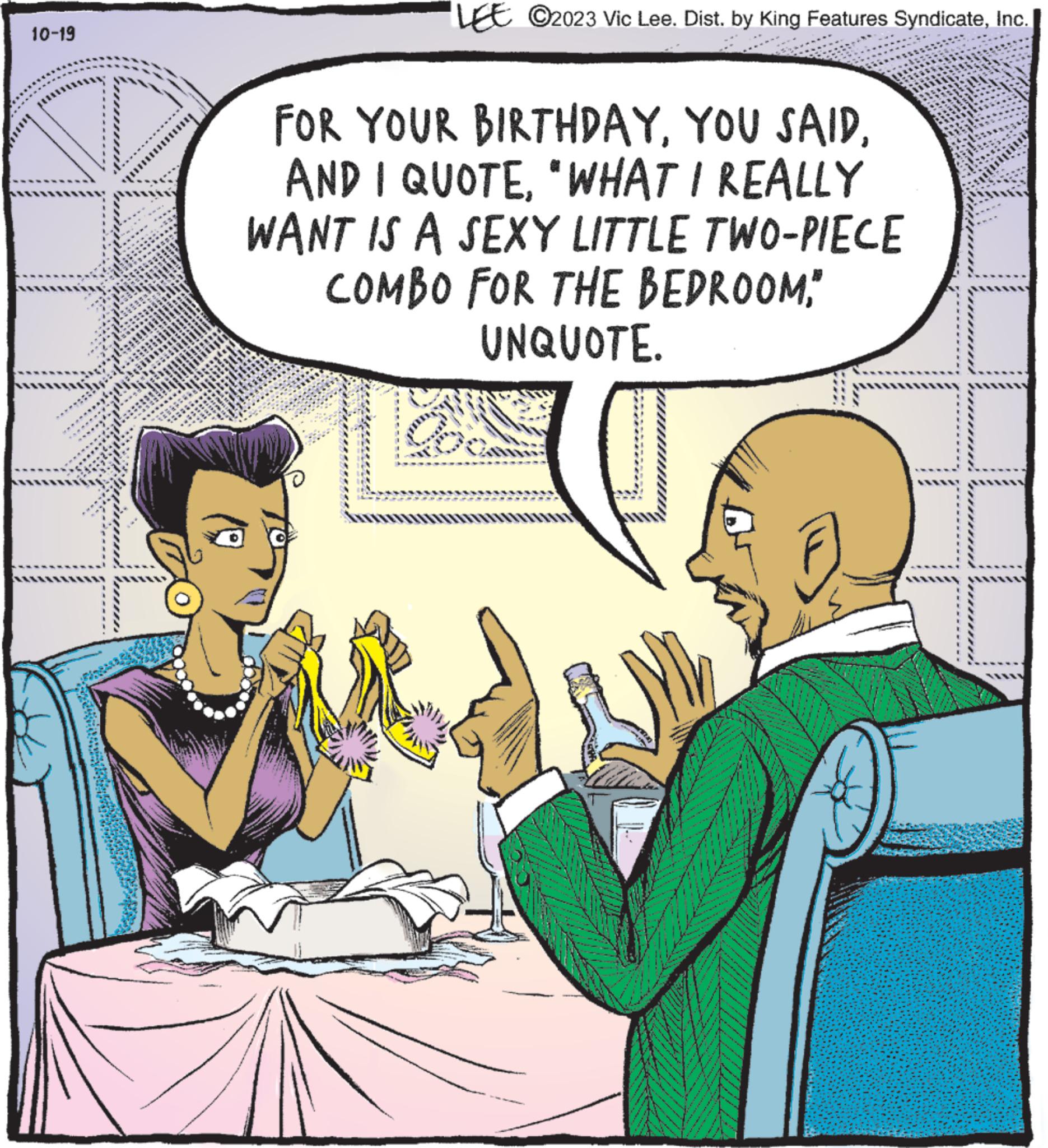 Interaction OCR: 10-19 6 is MALE www www. ****** 2006 www ***** A Fa LEE ?2023 Vic Lee. Dist. by King Features SyndicateInc. FOR YOUR BIRTHDAY"WHAT I REALLY WANT IS A SEXY LITTLE TWO-PIECE COMBO FOR THE BEDROOM" UNQUOTE. 10-19 6 is MALE www www . ****** 2006 www ***** A Fa LEE ?2023 Vic Lee . Dist . by King Features SyndicateInc. FOR YOUR BIRTHDAYYOU SAIDAND I QUOTE" WHAT I REALLY WANT IS A SEXY LITTLE TWO - PIECE COMBO FOR THE BEDROOM" UNQUOTE .