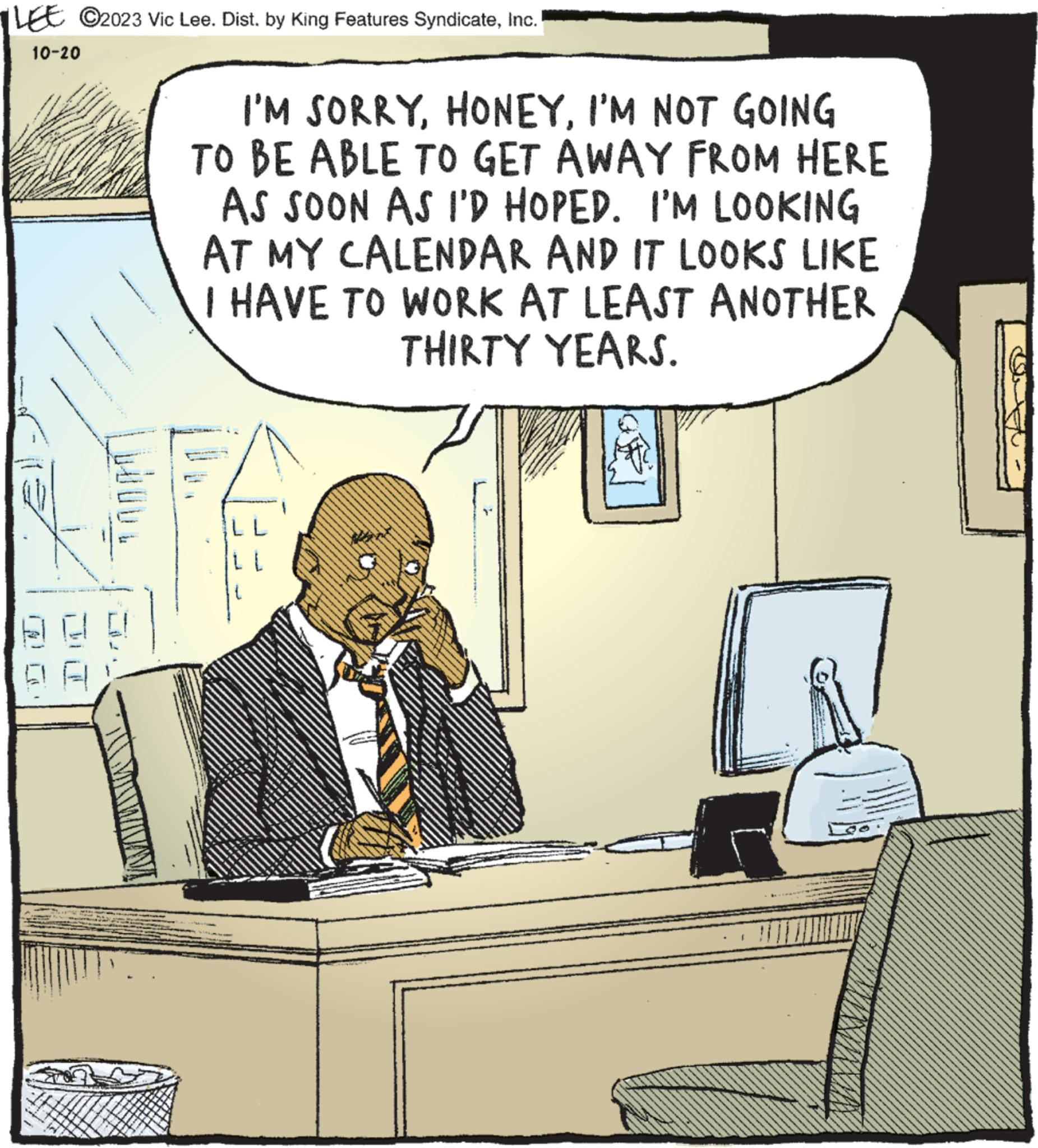 Humour OCR: LEE ©2023 Vic Lee. Dist. by King Features SyndicateInc. 10-20 1 LOOD! I'M SORRYI'M NOT GOING TO BE ABLE TO GET AWAY FROM HERE AS SOON AS I'D HOPED. I'M LOOKING AT MY CALENDAR AND IT LOOKS LIKE I HAVE TO WORK AT LEAST ANOTHER THIRTY YEARS. L L LEE © 2023 Vic Lee . Dist . by King Features SyndicateInc. 10-20 1 LOOD ! I'M SORRYI'M NOT GOING TO BE ABLE TO GET AWAY FROM HERE AS SOON AS I'D HOPED . I'M LOOKING AT MY CALENDAR AND IT LOOKS LIKE I HAVE TO WORK AT LEAST ANOTHER THIRTY YEARS . L L