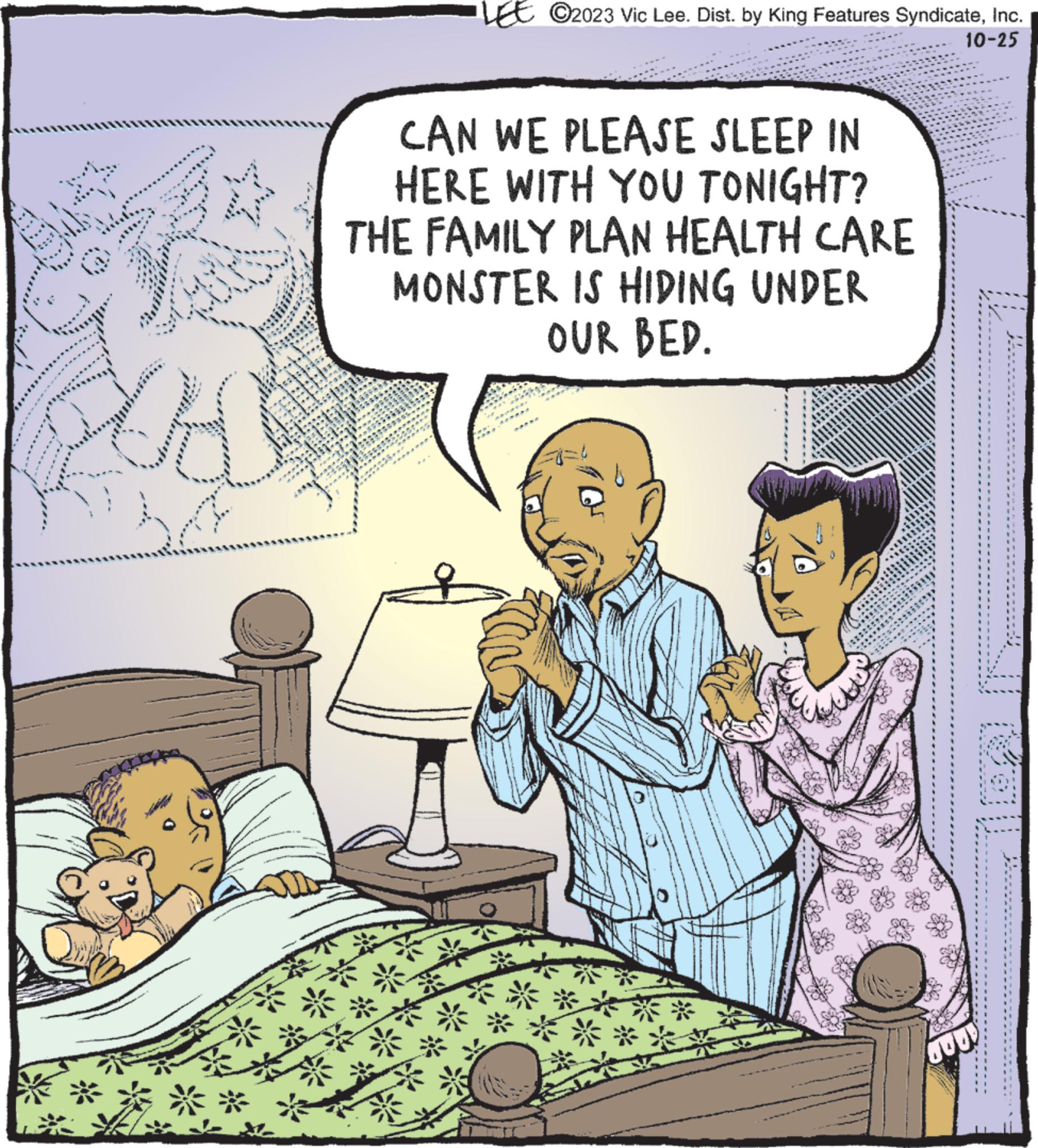 Rectangle OCR: N A ** ***** and *** *** g ? TENN l *** CAN WE PLEASE SLEEP IN HERE WITH YOU TONIGHT? THE FAMILY PLAN HEALTH CARE MONSTER IS HIDING UNDER OUR BED. para ten www *** *** CONTOH ****** ******* BEECE ******* 122 14 MAN A ******* O2023 Vic Lee. Dist. by King Features SyndicateInc. 10-25 **** ****** ******** JOO! N A ** ***** and *** *** g ? TENN l *** CAN WE PLEASE SLEEP IN HERE WITH YOU TONIGHT ? THE FAMILY PLAN HEALTH CARE MONSTER IS HIDING UNDER OUR BED . para ten www *** *** CONTOH ****** ******* BEECE ******* 122 14 MAN A ******* O2023 Vic Lee . Dist . by King Features SyndicateInc. 10-25 **** ****** ******** JOO !