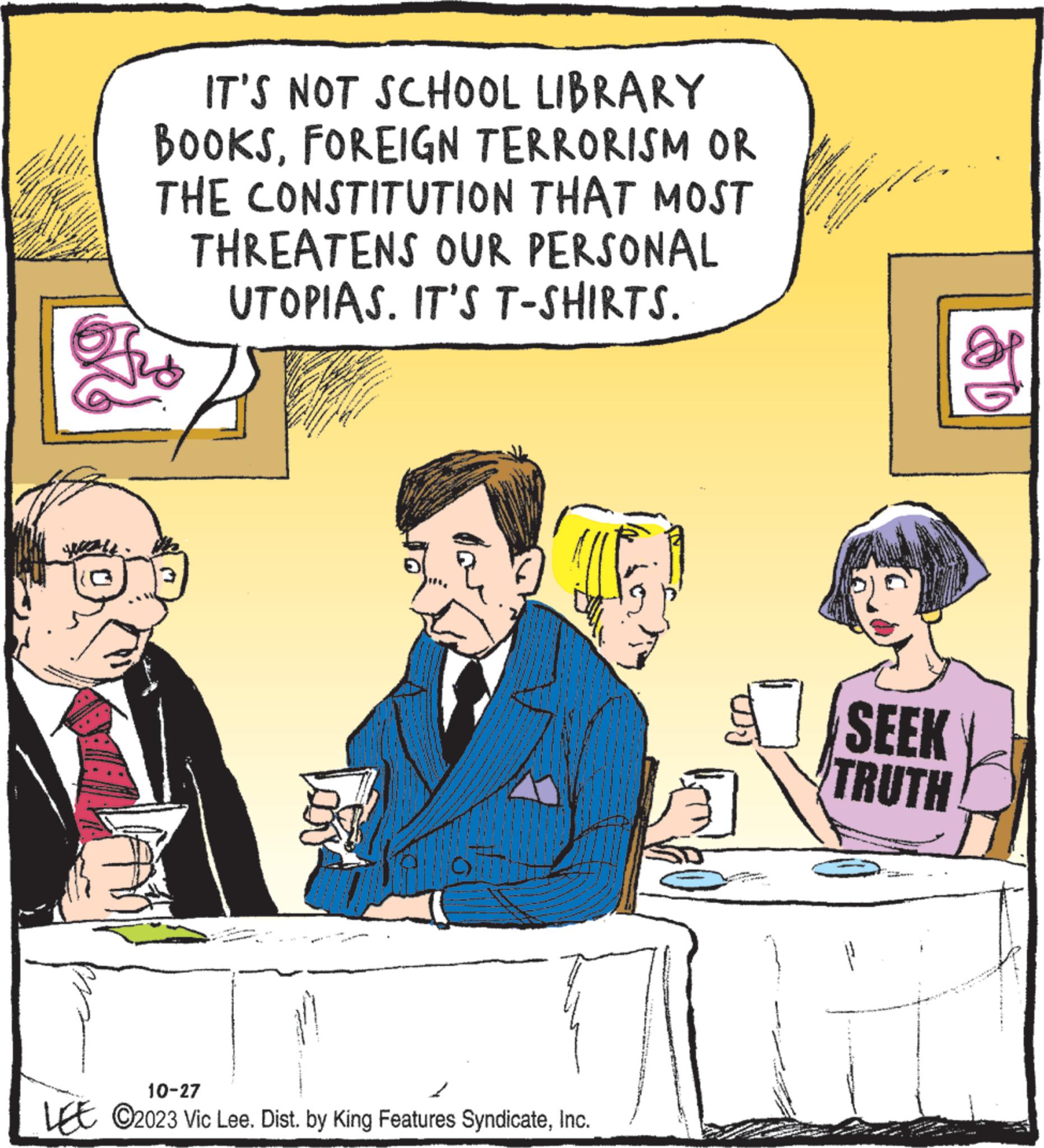 Humour OCR: y Paling www. pommes 1 AFR www. IT'S NOT SCHOOL LIBRARY BOOKSFOREIGN TERRORISM OR THE CONSTITUTION THAT MOST THREATENS OUR PERSONAL UTOPIAS. IT'S T-SHIRTS. M ** ww www. N Lov 10-27 LO2023 Vic Lee. Dist. by King Features SyndicateInc. 2 R *** 1-53 *** www. nad ·lu www.w ? SEEK TRUTH 10 y Paling www . pommes 1 AFR www . IT'S NOT SCHOOL LIBRARY BOOKSFOREIGN TERRORISM OR THE CONSTITUTION THAT MOST THREATENS OUR PERSONAL UTOPIAS . IT'S T - SHIRTS . M ** ww www . N Lov 10-27 LO2023 Vic Lee . Dist . by King Features SyndicateInc. 2 R *** 1-53 *** www . nad · lu www.w ? SEEK TRUTH 10