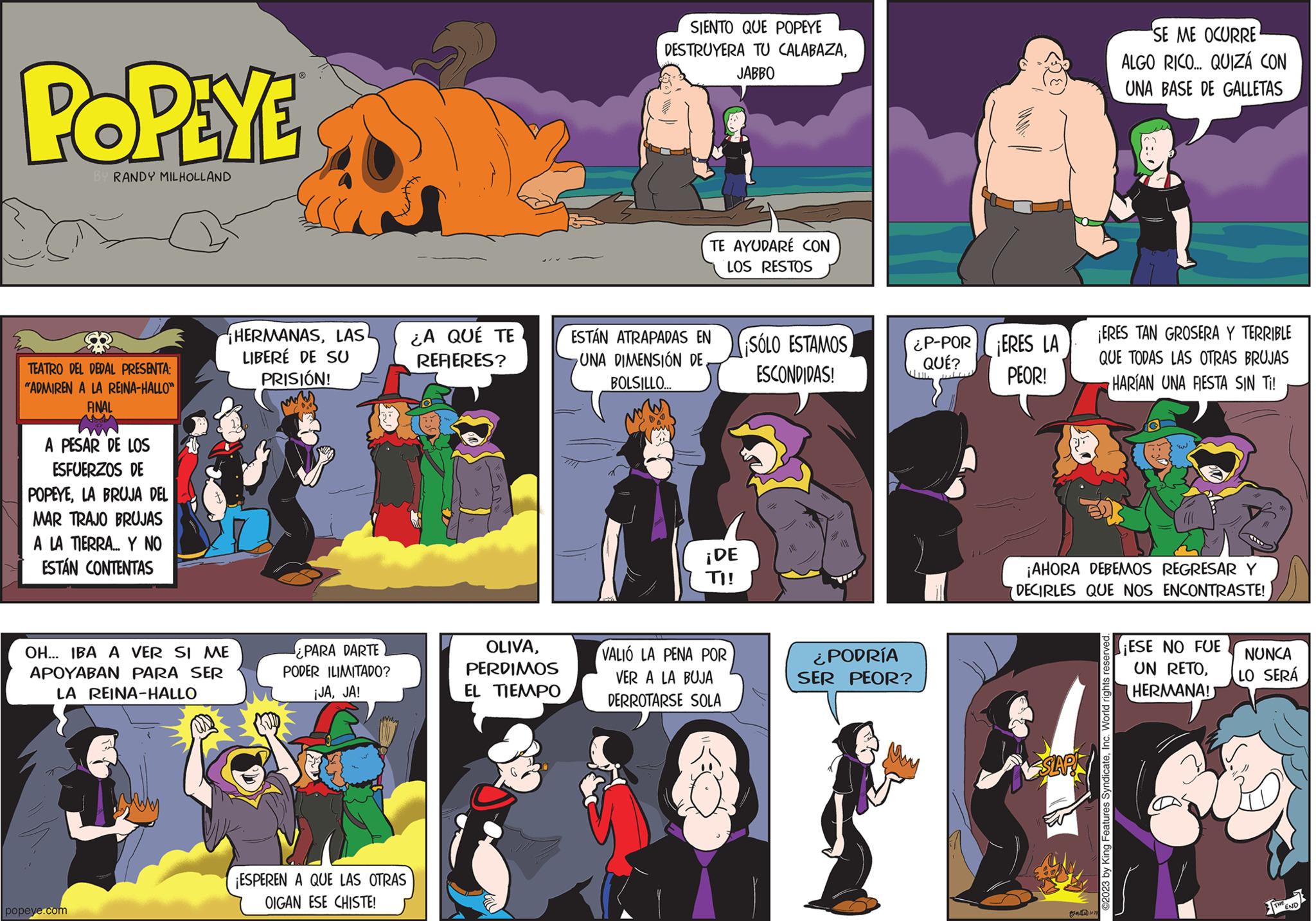 Comics OCR: POPEYE BY RANDY MILHOLLAND TEATRO DEL DEDAL PRESENTA: "ADMIREN A LA REINA-HALLO" FINAL A PESAR DE LOS ESFUERZOS DE POPEYELA BRUJA DEL MAR TRAJO BRUJAS A LA TIERRA... Y NO ESTÁN CONTENTAS popeye.com HERMANASLAS LIBERÉ DE SU PRISIÓN! Now OH... IBA A VER SI ME APOYABAN PARA SER LA REINA-HALLO ¿PARA DARTE PODER ILIMITADO? ¡JAJA! ¡ESPEREN A QUE LAS OTRAS OIGAN ESE CHISTE! ¿A QUÉ TE REFIERES? OLIVAPERDIMOS EL TIEMPO SIENTO QUE POPEYE DESTRUYERA TU CALABAZAJABBO TE AYUDARÉ CON LOS RESTOS ESTÁN ATRAPADAS EN UNA DIMENSIÓN DEBOLSILLO... ¡DE TI! VALIÓ LA PENA POR VER A LA BUJA DERROTARSE SOLA SOLO ESTAMOS ESCONDIDAS! ¿PODRÍA SER PEOR? ¿P-POR QUÉ? wille ERES LA PEOR! SLAP ¡ERES TAN GROSERA Y TERRIBLE QUE TODAS LAS OTRAS BRUJAS HARÍAN UNA FIESTA SIN Ti! ¡AHORA DEBEMOS REGRESAR Y DECIRLES QUE NOS ENCONTRASTE! 1029 SE ME OCURRE ALGO RICO... QUIZÁ CON UNA BASE DE GALLETAS served. ©2023 by King Features SyndicateInc. World rights r EN ¡ESE NO FUE UN RETOHERMANA! NUNCA LO SERÁ POPEYE BY RANDY MILHOLLAND TEATRO DEL DEDAL PRESENTA : " ADMIREN A LA REINA - HALLO " FINAL A PESAR DE LOS ESFUERZOS DE POPEYELA BRUJA DEL MAR TRAJO BRUJAS A LA TIERRA ... Y NO ESTÁN CONTENTAS popeye.com HERMANASLAS LIBERÉ DE SU PRISIÓN ! Now OH ... IBA A VER SI ME APOYABAN PARA SER LA REINA - HALLO ¿ PARA DARTE PODER ILIMITADO ? ¡ JAJA ! ¡ ESPEREN A QUE LAS OTRAS OIGAN ESE CHISTE ! ¿ A QUÉ TE REFIERES ? OLIVAPERDIMOS EL TIEMPO SIENTO QUE POPEYE DESTRUYERA TU CALABAZAJABBO TE AYUDARÉ CON LOS RESTOS ESTÁN ATRAPADAS EN UNA DIMENSIÓN DEBOLSILLO ... ¡ DE TI ! VALIÓ LA PENA POR VER A LA BUJA DERROTARSE SOLA SOLO ESTAMOS ESCONDIDAS ! ¿ PODRÍA SER PEOR ? ¿ P - POR QUÉ ? wille ERES LA PEOR ! SLAP ¡ ERES TAN GROSERA Y TERRIBLE QUE TODAS LAS OTRAS BRUJAS HARÍAN UNA FIESTA SIN Ti ! ¡ AHORA DEBEMOS REGRESAR Y DECIRLES QUE NOS ENCONTRASTE ! 1029 SE ME OCURRE ALGO RICO ... QUIZÁ CON UNA BASE DE GALLETAS served . © 2023 by King Features SyndicateInc. World rights r EN ¡ ESE NO FUE UN RETOHERMANA ! NUNCA LO SERÁ