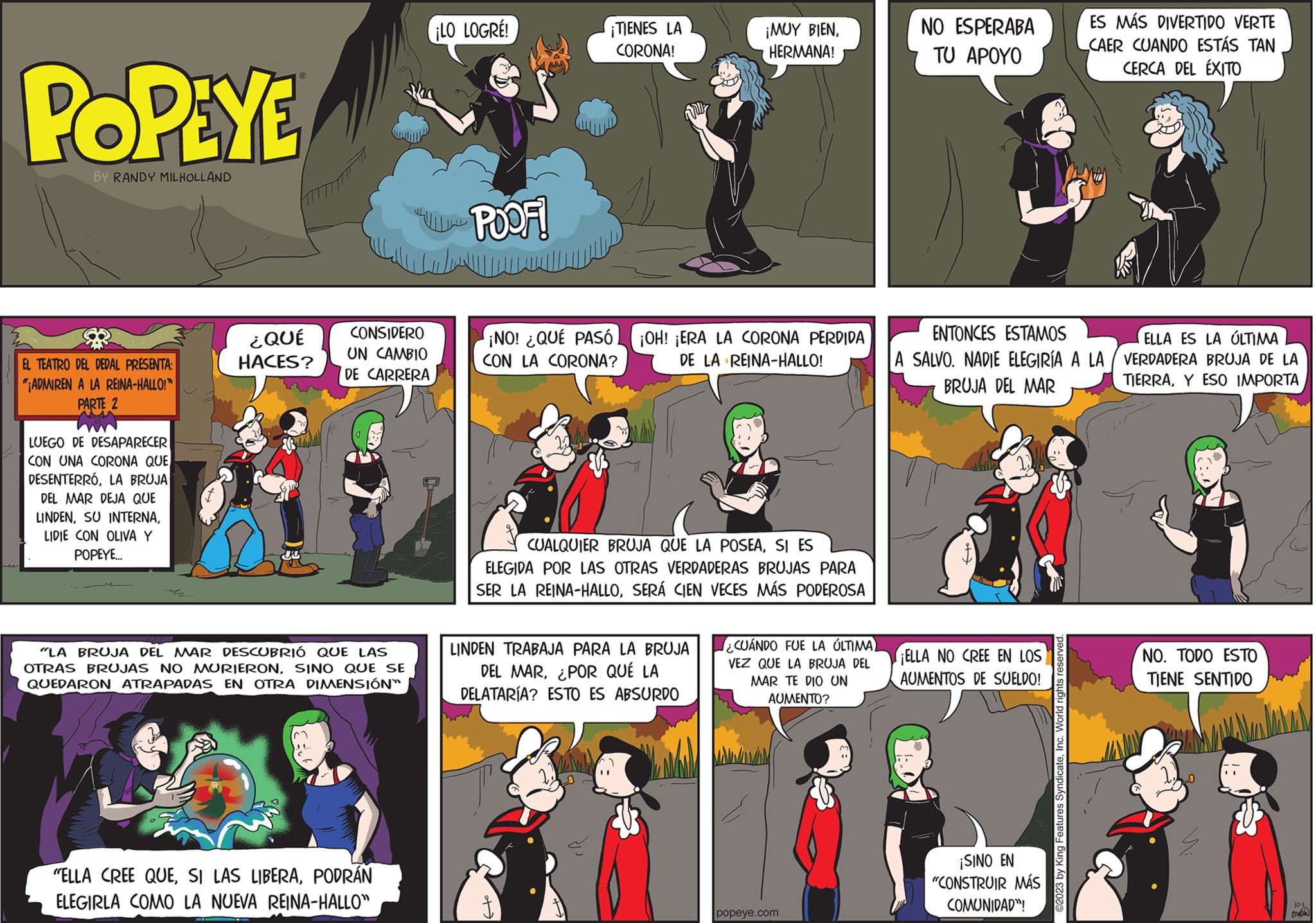Fiction OCR: POPEYE BY RANDY MILHOLLAND EL TEATRO DEL DEDAL PRESENTA: "ADMIREN A LA REINA-HALLO!" PARTE 2 LUEGO DE DESAPARECER | CON UNA CORONA QUE DESENTERRÓLA BRUJA DEL MAR DEJA QUE LINDENLIDIE CON OLIVA Y POPEYE... ¿QUÉ HACES? U CONSIDERO UN CAMBIO DE CARRERA "LA BRUJA DEL MAR DESCUBRIÓ QUE LAS OTRAS BRUJAS NO MURIERONSINO QUE SE QUEDARON ATRAPADAS EN OTRA DIMENSIÓN" "ELLA CREE QUEPODRÁN ELEGIRLA COMO LA NUEVA REINA-HALLO" ¡LO LOGRE! POOF! ¡TIENES LA CORONA! ¡NO! ¿QUÉ PASÓ CON LA CORONA? ¡OH! ¡ERA LA CORONA PERDIDA DE LA REINA-HALLO! ¡MUY BIENHERMANA! CUALQUIER BRUJA QUE LA POSEASI ES ELEGIDA POR LAS OTRAS VERDADERAS BRUJAS PARA SER LA REINA-HALLOSERÁ CIEN VECES MÁS PODEROSA LINDEN TRABAJA PARA LA BRUJA DEL MAR¿POR QUÉ LA DELATARÍA? ESTO ES ABSURDO ¿CUÁNDO FUE LA ÚLTIMA) VEZ QUE LA BRUJA DEL MAR TE DIO UN AUMENTO? Ma popeye.com NO ESPERABA TU APOYO ENTONCES ESTAMOS ELLA ES LA ÚLTIMA A SALVO. NADIE ELEGIRÍA A LA VERDADERA BRUJA DE LA BRUJA DEL MAR TIERRAY ESO IMPORTA ¡ELLA NO CREE EN LOS AUMENTOS DE SUELDO! ¡SINO EN "CONSTRUIR MÁS COMUNIDAD! ES MÁS DIVERTIDO VERTE CAER CUANDO ESTÁS TAN CERCA DEL ÉXITO ©2023 by King Features SyndicateInc. World rights reserved. NO. TODO ESTO TIENE SENTIDO 10-1 Exi POPEYE BY RANDY MILHOLLAND EL TEATRO DEL DEDAL PRESENTA : " ADMIREN A LA REINA - HALLO ! " PARTE 2 LUEGO DE DESAPARECER | CON UNA CORONA QUE DESENTERRÓLA BRUJA DEL MAR DEJA QUE LINDENSU INTERNALIDIE CON OLIVA Y POPEYE ... ¿ QUÉ HACES ? U CONSIDERO UN CAMBIO DE CARRERA " LA BRUJA DEL MAR DESCUBRIÓ QUE LAS OTRAS BRUJAS NO MURIERONSINO QUE SE QUEDARON ATRAPADAS EN OTRA DIMENSIÓN " " ELLA CREE QUESI LAS LIBERAPODRÁN ELEGIRLA COMO LA NUEVA REINA - HALLO " ¡ LO LOGRE ! POOF ! ¡ TIENES LA CORONA ! ¡ NO ! ¿ QUÉ PASÓ CON LA CORONA ? ¡ OH ! ¡ ERA LA CORONA PERDIDA DE LA REINA - HALLO ! ¡ MUY BIENHERMANA ! CUALQUIER BRUJA QUE LA POSEASI ES ELEGIDA POR LAS OTRAS VERDADERAS BRUJAS PARA SER LA REINA - HALLOSERÁ CIEN VECES MÁS PODEROSA LINDEN TRABAJA PARA LA BRUJA DEL MAR¿ POR QUÉ LA DELATARÍA ? ESTO ES ABSURDO ¿ CUÁNDO FUE LA ÚLTIMA ) VEZ QUE LA BRUJA DEL MAR TE DIO UN AUMENTO ? Ma popeye.com NO ESPERABA TU APOYO ENTONCES ESTAMOS ELLA ES LA ÚLTIMA A SALVO . NADIE ELEGIRÍA A LA VERDADERA BRUJA DE LA BRUJA DEL MAR TIERRAY ESO IMPORTA ¡ ELLA NO CREE EN LOS AUMENTOS DE SUELDO ! ¡ SINO EN " CONSTRUIR MÁS COMUNIDAD ! ES MÁS DIVERTIDO VERTE CAER CUANDO ESTÁS TAN CERCA DEL ÉXITO © 2023 by King Features SyndicateInc. World rights reserved . NO . TODO ESTO TIENE SENTIDO 10-1 Exi