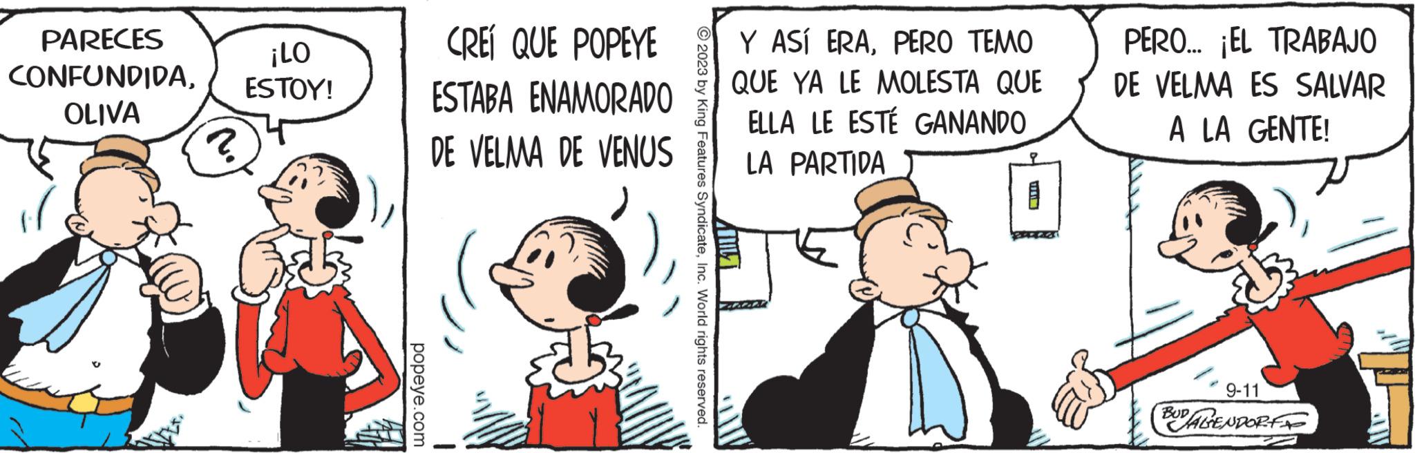 Interaction OCR: PARECES ¡LO CONFUNDIDAESTOY! OLIVA popeye.com CREÍ QUE POPEYE ESTABA ENAMORADO DE VELMA DE VENUS © 2023 by King Features SyndicateInc. World rights reserved. Y ASÍ ERAPERO TEMO QUE YA LE MOLESTA QUE ELLA LE ESTÉ GANANDO LA PARTIDA ANT Life PERO... ¡EL TRABAJO DE VELMA ES SALVAR A LA GENTE! 9-11 BUDALENDORF PARECES ¡ LO CONFUNDIDAESTOY ! OLIVA popeye.com CREÍ QUE POPEYE ESTABA ENAMORADO DE VELMA DE VENUS © 2023 by King Features SyndicateInc. World rights reserved . Y ASÍ ERAPERO TEMO QUE YA LE MOLESTA QUE ELLA LE ESTÉ GANANDO LA PARTIDA ANT Life PERO ... ¡ EL TRABAJO DE VELMA ES SALVAR A LA GENTE ! 9-11 BUDALENDORF
