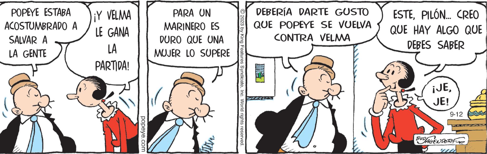 Humour OCR: POPEYE ESTABA ACOSTUMBRADO A SALVAR A LA GENTE ¡Y VELMA LE GANA LA PARTIDA! popeye.com PARA UN MARINERO ES DURO QUE UNA MUJER LO SUPERE ?2023 by King Features SyndicateInc. World rights reserved. DEBERÍA DARTE GUSTO QUE POPEYE SE VUELVA CONTRA VELMA ESTEPILÓN... CREO QUE HAY ALGO QUE DEBES SABER ¡JEJE! 9-12 BUDALENDORF ud POPEYE ESTABA ACOSTUMBRADO A SALVAR A LA GENTE ¡ Y VELMA LE GANA LA PARTIDA ! popeye.com PARA UN MARINERO ES DURO QUE UNA MUJER LO SUPERE ?2023 by King Features SyndicateInc. World rights reserved . DEBERÍA DARTE GUSTO QUE POPEYE SE VUELVA CONTRA VELMA ESTEPILÓN ... CREO QUE HAY ALGO QUE DEBES SABER ¡ JEJE ! 9-12 BUDALENDORF ud