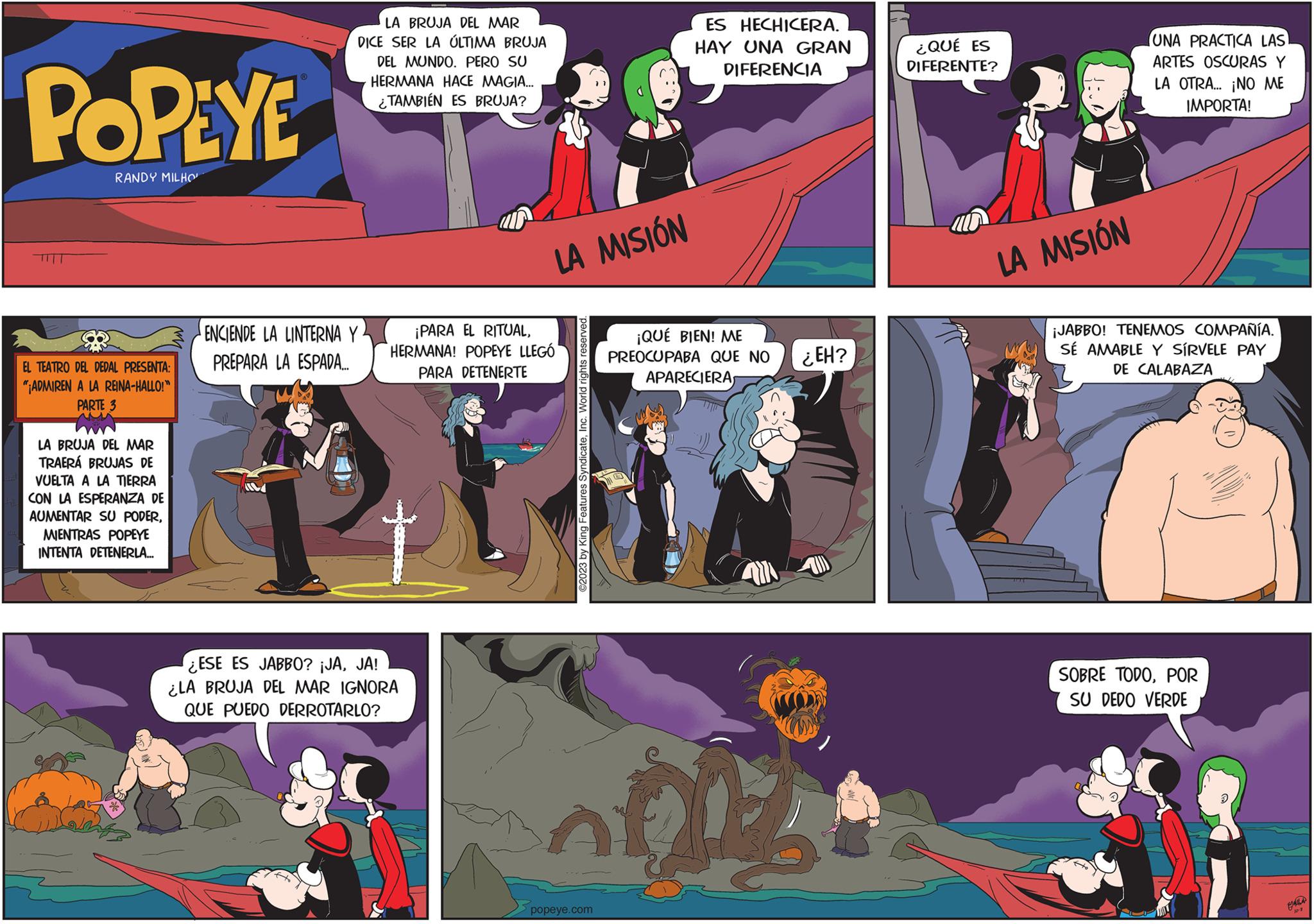 Fiction OCR: POPEYE RANDY MILHO EL TEATRO DEL DEDAL PRESENTA: "ADMIREN A LA REINA-HALLO!" PARTE 3 LA BRUJA DEL MAR TRAERÁ BRUJAS DE VUELTA A LA TIERRA CON LA ESPERANZA DE AUMENTAR SU PODERMIENTRAS POPEYE INTENTA DETENERLA... ? LA BRUJA DEL MAR DICE SER LA ÚLTIMA BRUJA DEL MUNDO. PERO SU HERMANA HACE MAGIA... TAMBIÉN ES BRUJA? ENCIENDE LA LINTERNA Y PREPARA LA ESPADA..... LA MISIÓN ¡PARA EL RITUALHERMANA! POPEYE LLEGÓ PARA DETENERTE ¿ESE ES JABBO? ¡JAJA! ¿LA BRUJA DEL MAR IGNORA QUE PUEDO DERROTARLO? ©2023 by King Features SyndicateInc. World rights reserved. ES HECHICERA. HAY UNA GRAN DIFERENCIA popeye.com ¡QUÉ BIEN! ME PREOCUPABA QUE NO APARECIERAS ODE ¿EH? ¿QUÉ ES DIFERENTE? LA MISIÓN UNA PRACTICA LAS ARTES OSCURAS Y LA OTRA... ¡NO ME IMPORTA! ¡JABBO! TENEMOS COMPAÑÍA. SÉ AMABLE Y SÍRVELE PAY DE CALABAZA SOBRE TODOPOR SU DEDO VERDE 117 FAL POPEYE RANDY MILHO EL TEATRO DEL DEDAL PRESENTA : " ADMIREN A LA REINA - HALLO ! " PARTE 3 LA BRUJA DEL MAR TRAERÁ BRUJAS DE VUELTA A LA TIERRA CON LA ESPERANZA DE AUMENTAR SU PODERMIENTRAS POPEYE INTENTA DETENERLA ... ? LA BRUJA DEL MAR DICE SER LA ÚLTIMA BRUJA DEL MUNDO . PERO SU HERMANA HACE MAGIA ... TAMBIÉN ES BRUJA ? ENCIENDE LA LINTERNA Y PREPARA LA ESPADA ..... LA MISIÓN ¡ PARA EL RITUALHERMANA ! POPEYE LLEGÓ PARA DETENERTE ¿ ESE ES JABBO ? ¡ JAJA ! ¿ LA BRUJA DEL MAR IGNORA QUE PUEDO DERROTARLO ? © 2023 by King Features SyndicateInc. World rights reserved . ES HECHICERA . HAY UNA GRAN DIFERENCIA popeye.com ¡ QUÉ BIEN ! ME PREOCUPABA QUE NO APARECIERAS ODE ¿ EH ? ¿ QUÉ ES DIFERENTE ? LA MISIÓN UNA PRACTICA LAS ARTES OSCURAS Y LA OTRA ... ¡ NO ME IMPORTA ! ¡ JABBO ! TENEMOS COMPAÑÍA . SÉ AMABLE Y SÍRVELE PAY DE CALABAZA SOBRE TODOPOR SU DEDO VERDE 117 FAL